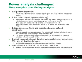 October 5, 20064
Power analysis challenges:
More complex than timing analysis
• It is pattern-dependent.
– Circuit and gate-level power analysis require good RTL-level patterns for accurate
results.
• It is a balancing act. (power efficiency)
– Performance per watt (efficiency) is the metric, not Watts. Need to find blocks or
nets that consume power without appropriate performance benefit.
– Many tools sort blocks and nets by total power consumption not
performance/watt. (E.g. clock nets burn a lot of power, but we already knew
that)
• It is an aggregate (time and space) and a user-defined
constraint.
– Power analysis types: average power (for budgeting & package selection), energy
(for battery life), peak power (IR drop analysis), etc.
– E.g. Briefly higher localized power consumption can be tolerated for package
selection, unless it exceeds limits.
• It requires coordination of data from physical design, gate design,
RTL, and verification domains.
– It requires knowledge in all these domains to cross-check results.
• Must allow for accuracy to be improved over time.
– Detailed circuit-level power analysis data often comes too late in the design cycle.
 
