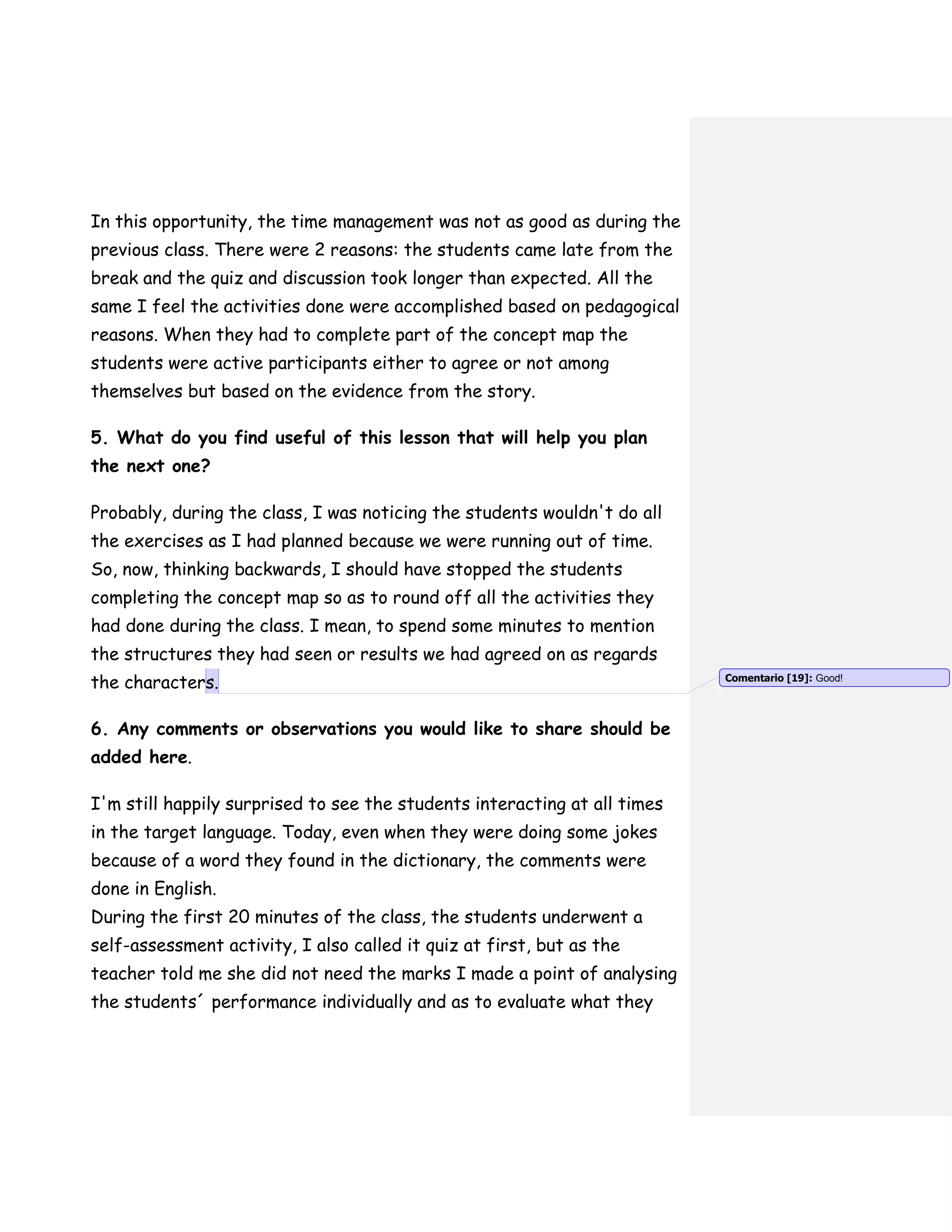 In this opportunity, the time management was not as good as during the
previous class. There were 2 reasons: the students came late from the
break and the quiz and discussion took longer than expected. All the
same I feel the activities done were accomplished based on pedagogical
reasons. When they had to complete part of the concept map the
students were active participants either to agree or not among
themselves but based on the evidence from the story.
5. What do you find useful of this lesson that will help you plan
the next one?
Probably, during the class, I was noticing the students wouldn't do all
the exercises as I had planned because we were running out of time.
So, now, thinking backwards, I should have stopped the students
completing the concept map so as to round off all the activities they
had done during the class. I mean, to spend some minutes to mention
the structures they had seen or results we had agreed on as regards
the characters.
6. Any comments or observations you would like to share should be
added here.
I'm still happily surprised to see the students interacting at all times
in the target language. Today, even when they were doing some jokes
because of a word they found in the dictionary, the comments were
done in English.
During the first 20 minutes of the class, the students underwent a
self-assessment activity, I also called it quiz at first, but as the
teacher told me she did not need the marks I made a point of analysing
the students´ performance individually and as to evaluate what they
Comentario [19]: Good!
 