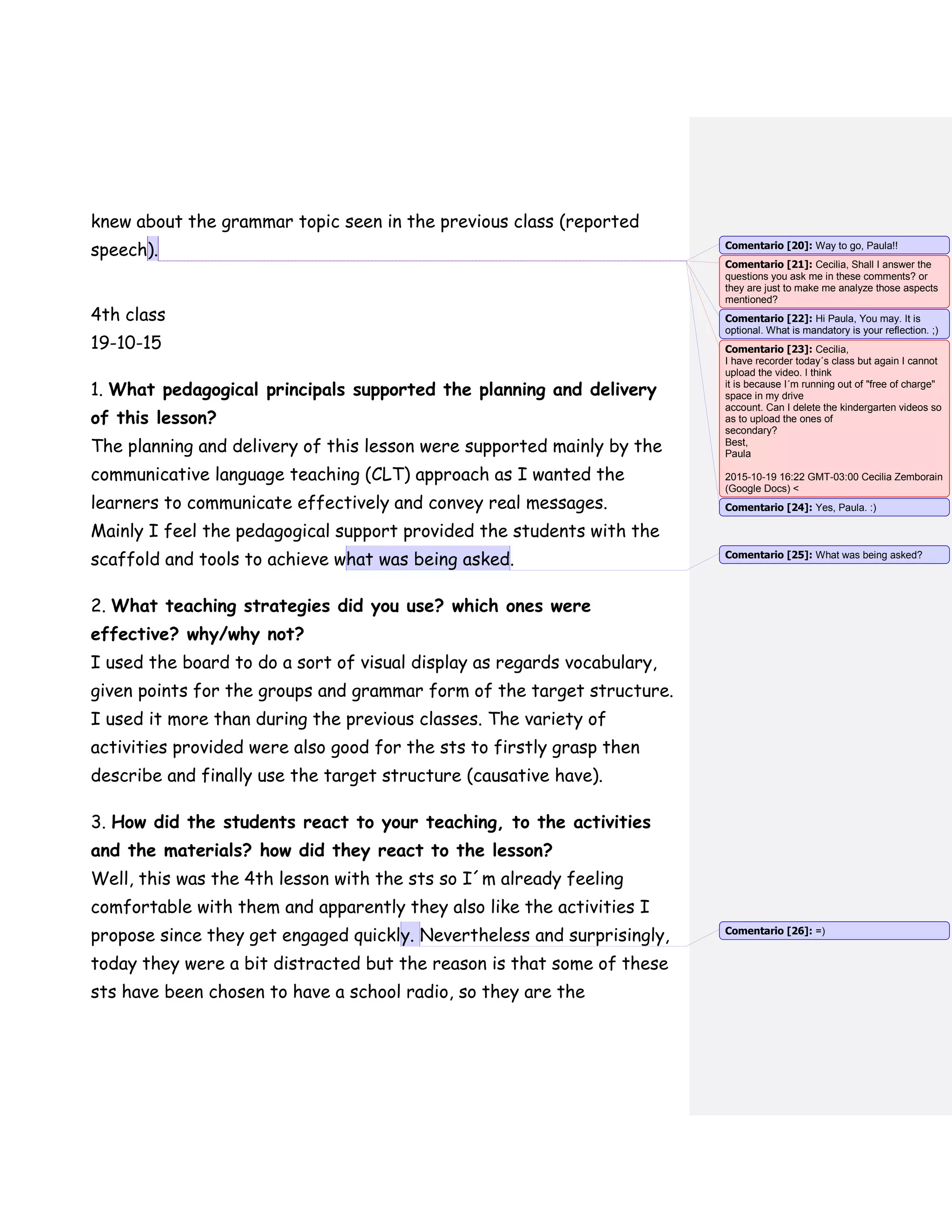 knew about the grammar topic seen in the previous class (reported
speech).
4th class
19-10-15
1. What pedagogical principals supported the planning and delivery
of this lesson?
The planning and delivery of this lesson were supported mainly by the
communicative language teaching (CLT) approach as I wanted the
learners to communicate effectively and convey real messages.
Mainly I feel the pedagogical support provided the students with the
scaffold and tools to achieve what was being asked.
2. What teaching strategies did you use? which ones were
effective? why/why not?
I used the board to do a sort of visual display as regards vocabulary,
given points for the groups and grammar form of the target structure.
I used it more than during the previous classes. The variety of
activities provided were also good for the sts to firstly grasp then
describe and finally use the target structure (causative have).
3. How did the students react to your teaching, to the activities
and the materials? how did they react to the lesson?
Well, this was the 4th lesson with the sts so I´m already feeling
comfortable with them and apparently they also like the activities I
propose since they get engaged quickly. Nevertheless and surprisingly,
today they were a bit distracted but the reason is that some of these
sts have been chosen to have a school radio, so they are the
Comentario [20]: Way to go, Paula!!
Comentario [21]: Cecilia, Shall I answer the
questions you ask me in these comments? or
they are just to make me analyze those aspects
mentioned?
Comentario [22]: Hi Paula, You may. It is
optional. What is mandatory is your reflection. ;)
Comentario [23]: Cecilia,
I have recorder today´s class but again I cannot
upload the video. I think
it is because I´m running out of "free of charge"
space in my drive
account. Can I delete the kindergarten videos so
as to upload the ones of
secondary?
Best,
Paula
2015-10-19 16:22 GMT-03:00 Cecilia Zemborain
(Google Docs) <
Comentario [24]: Yes, Paula. :)
Comentario [25]: What was being asked?
Comentario [26]: =)
 