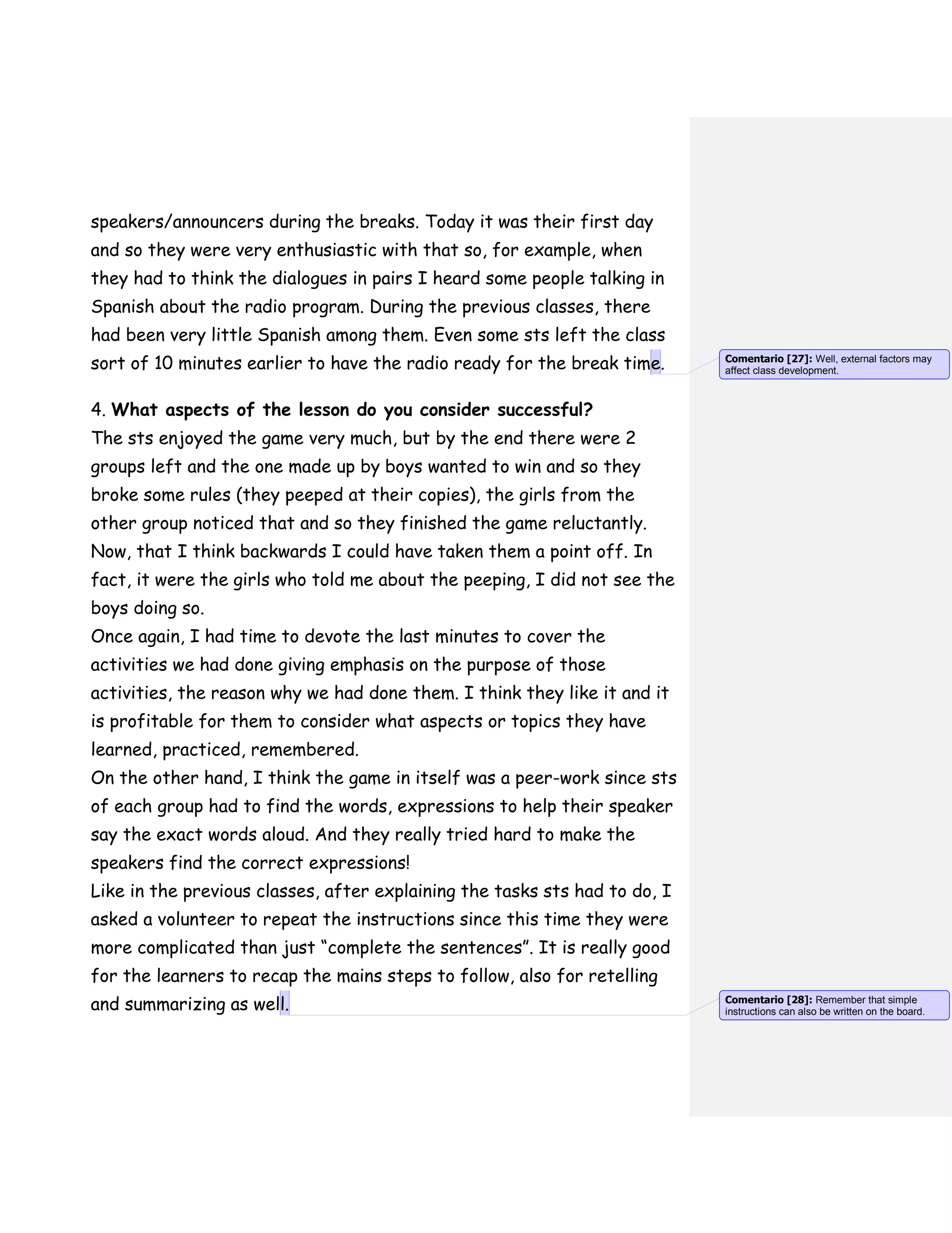 speakers/announcers during the breaks. Today it was their first day
and so they were very enthusiastic with that so, for example, when
they had to think the dialogues in pairs I heard some people talking in
Spanish about the radio program. During the previous classes, there
had been very little Spanish among them. Even some sts left the class
sort of 10 minutes earlier to have the radio ready for the break time.
4. What aspects of the lesson do you consider successful?
The sts enjoyed the game very much, but by the end there were 2
groups left and the one made up by boys wanted to win and so they
broke some rules (they peeped at their copies), the girls from the
other group noticed that and so they finished the game reluctantly.
Now, that I think backwards I could have taken them a point off. In
fact, it were the girls who told me about the peeping, I did not see the
boys doing so.
Once again, I had time to devote the last minutes to cover the
activities we had done giving emphasis on the purpose of those
activities, the reason why we had done them. I think they like it and it
is profitable for them to consider what aspects or topics they have
learned, practiced, remembered.
On the other hand, I think the game in itself was a peer-work since sts
of each group had to find the words, expressions to help their speaker
say the exact words aloud. And they really tried hard to make the
speakers find the correct expressions!
Like in the previous classes, after explaining the tasks sts had to do, I
asked a volunteer to repeat the instructions since this time they were
more complicated than just “complete the sentences”. It is really good
for the learners to recap the mains steps to follow, also for retelling
and summarizing as well.
Comentario [27]: Well, external factors may
affect class development.
Comentario [28]: Remember that simple
instructions can also be written on the board.
 