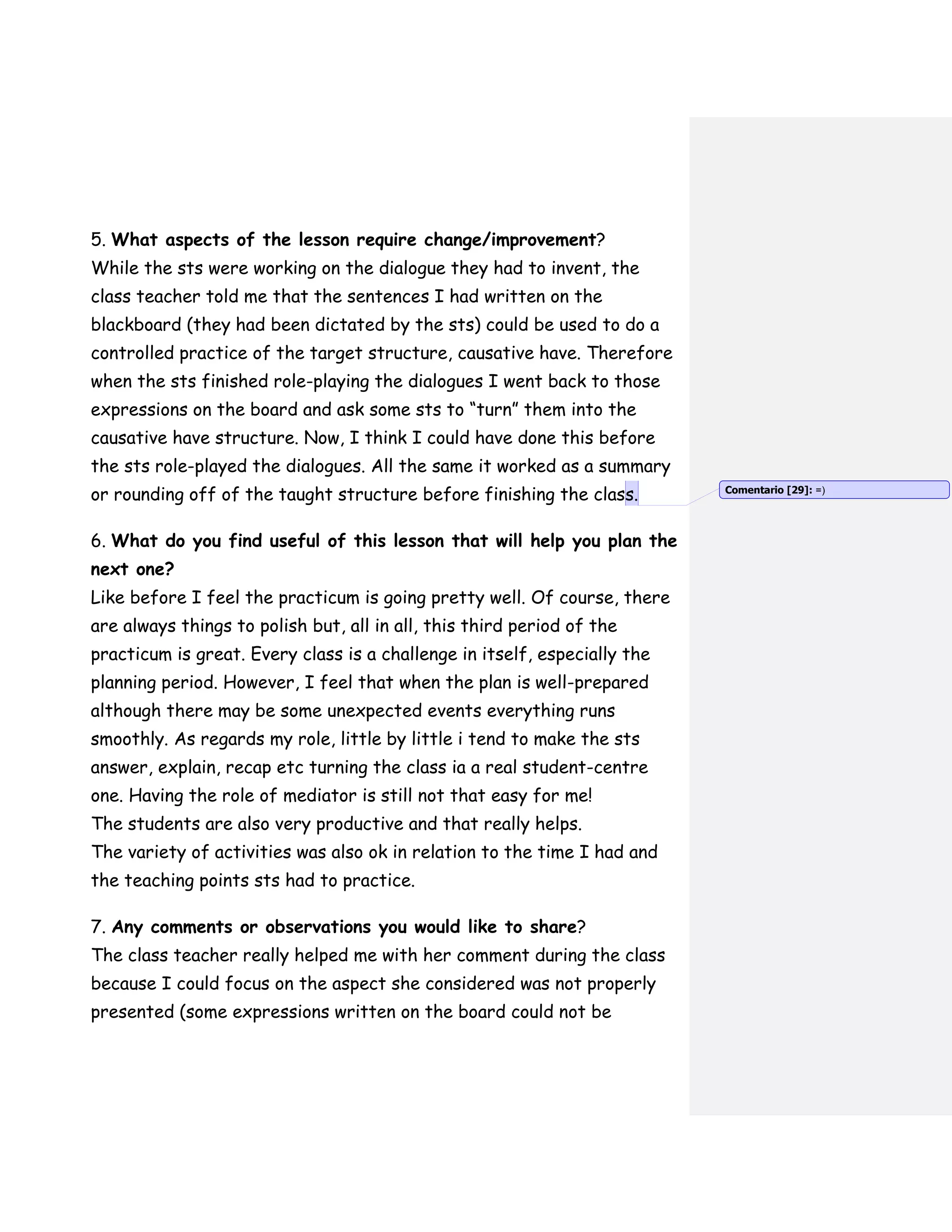 5. What aspects of the lesson require change/improvement?
While the sts were working on the dialogue they had to invent, the
class teacher told me that the sentences I had written on the
blackboard (they had been dictated by the sts) could be used to do a
controlled practice of the target structure, causative have. Therefore
when the sts finished role-playing the dialogues I went back to those
expressions on the board and ask some sts to “turn” them into the
causative have structure. Now, I think I could have done this before
the sts role-played the dialogues. All the same it worked as a summary
or rounding off of the taught structure before finishing the class.
6. What do you find useful of this lesson that will help you plan the
next one?
Like before I feel the practicum is going pretty well. Of course, there
are always things to polish but, all in all, this third period of the
practicum is great. Every class is a challenge in itself, especially the
planning period. However, I feel that when the plan is well-prepared
although there may be some unexpected events everything runs
smoothly. As regards my role, little by little i tend to make the sts
answer, explain, recap etc turning the class ia a real student-centre
one. Having the role of mediator is still not that easy for me!
The students are also very productive and that really helps.
The variety of activities was also ok in relation to the time I had and
the teaching points sts had to practice.
7. Any comments or observations you would like to share?
The class teacher really helped me with her comment during the class
because I could focus on the aspect she considered was not properly
presented (some expressions written on the board could not be
Comentario [29]: =)
 
