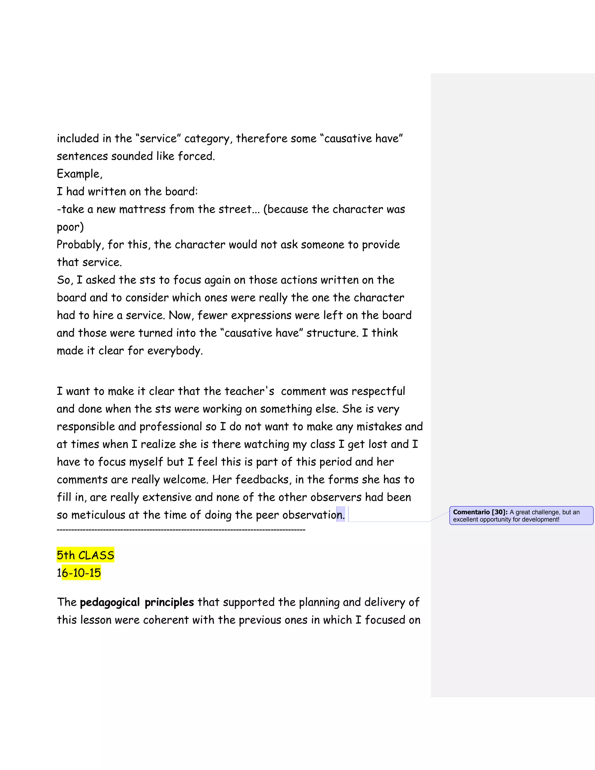included in the “service” category, therefore some “causative have”
sentences sounded like forced.
Example,
I had written on the board:
-take a new mattress from the street... (because the character was
poor)
Probably, for this, the character would not ask someone to provide
that service.
So, I asked the sts to focus again on those actions written on the
board and to consider which ones were really the one the character
had to hire a service. Now, fewer expressions were left on the board
and those were turned into the “causative have” structure. I think
made it clear for everybody.
I want to make it clear that the teacher's comment was respectful
and done when the sts were working on something else. She is very
responsible and professional so I do not want to make any mistakes and
at times when I realize she is there watching my class I get lost and I
have to focus myself but I feel this is part of this period and her
comments are really welcome. Her feedbacks, in the forms she has to
fill in, are really extensive and none of the other observers had been
so meticulous at the time of doing the peer observation.
--------------------------------------------------------------------------------------
5th CLASS
16-10-15
The pedagogical principles that supported the planning and delivery of
this lesson were coherent with the previous ones in which I focused on
Comentario [30]: A great challenge, but an
excellent opportunity for development!
 