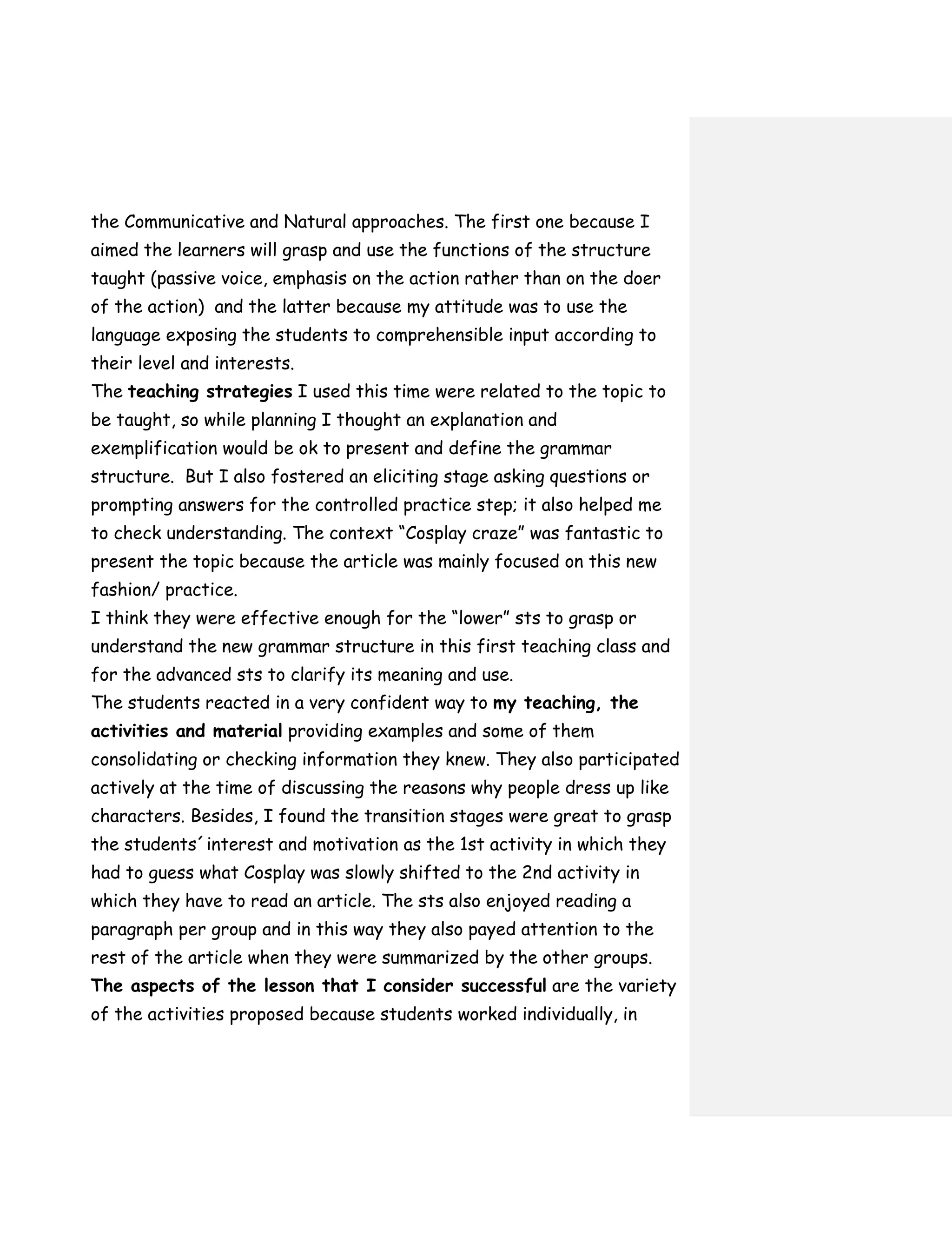 the Communicative and Natural approaches. The first one because I
aimed the learners will grasp and use the functions of the structure
taught (passive voice, emphasis on the action rather than on the doer
of the action) and the latter because my attitude was to use the
language exposing the students to comprehensible input according to
their level and interests.
The teaching strategies I used this time were related to the topic to
be taught, so while planning I thought an explanation and
exemplification would be ok to present and define the grammar
structure. But I also fostered an eliciting stage asking questions or
prompting answers for the controlled practice step; it also helped me
to check understanding. The context “Cosplay craze” was fantastic to
present the topic because the article was mainly focused on this new
fashion/ practice.
I think they were effective enough for the “lower” sts to grasp or
understand the new grammar structure in this first teaching class and
for the advanced sts to clarify its meaning and use.
The students reacted in a very confident way to my teaching, the
activities and material providing examples and some of them
consolidating or checking information they knew. They also participated
actively at the time of discussing the reasons why people dress up like
characters. Besides, I found the transition stages were great to grasp
the students´interest and motivation as the 1st activity in which they
had to guess what Cosplay was slowly shifted to the 2nd activity in
which they have to read an article. The sts also enjoyed reading a
paragraph per group and in this way they also payed attention to the
rest of the article when they were summarized by the other groups.
The aspects of the lesson that I consider successful are the variety
of the activities proposed because students worked individually, in
 
