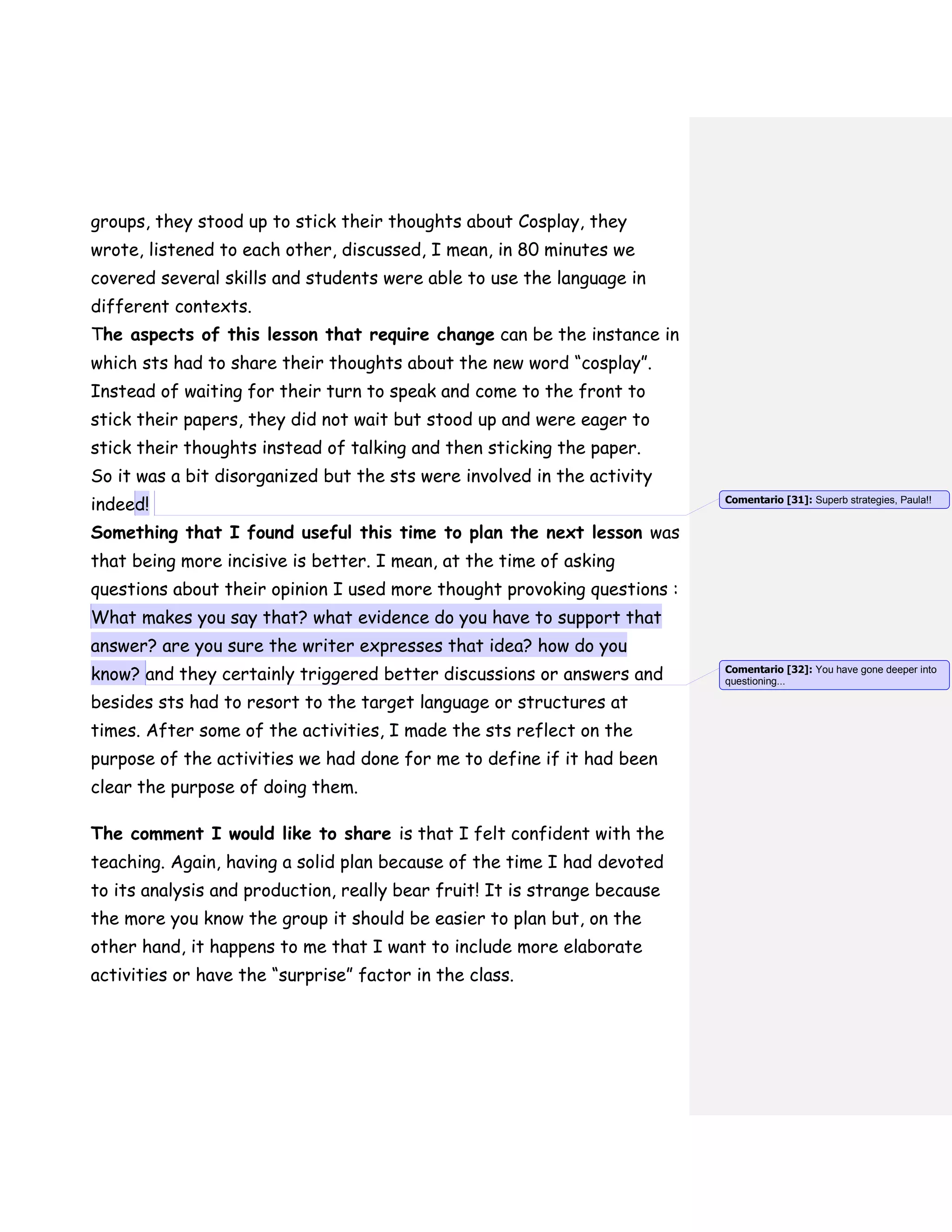 groups, they stood up to stick their thoughts about Cosplay, they
wrote, listened to each other, discussed, I mean, in 80 minutes we
covered several skills and students were able to use the language in
different contexts.
The aspects of this lesson that require change can be the instance in
which sts had to share their thoughts about the new word “cosplay”.
Instead of waiting for their turn to speak and come to the front to
stick their papers, they did not wait but stood up and were eager to
stick their thoughts instead of talking and then sticking the paper.
So it was a bit disorganized but the sts were involved in the activity
indeed!
Something that I found useful this time to plan the next lesson was
that being more incisive is better. I mean, at the time of asking
questions about their opinion I used more thought provoking questions :
What makes you say that? what evidence do you have to support that
answer? are you sure the writer expresses that idea? how do you
know? and they certainly triggered better discussions or answers and
besides sts had to resort to the target language or structures at
times. After some of the activities, I made the sts reflect on the
purpose of the activities we had done for me to define if it had been
clear the purpose of doing them.
The comment I would like to share is that I felt confident with the
teaching. Again, having a solid plan because of the time I had devoted
to its analysis and production, really bear fruit! It is strange because
the more you know the group it should be easier to plan but, on the
other hand, it happens to me that I want to include more elaborate
activities or have the “surprise” factor in the class.
Comentario [31]: Superb strategies, Paula!!
Comentario [32]: You have gone deeper into
questioning...
 