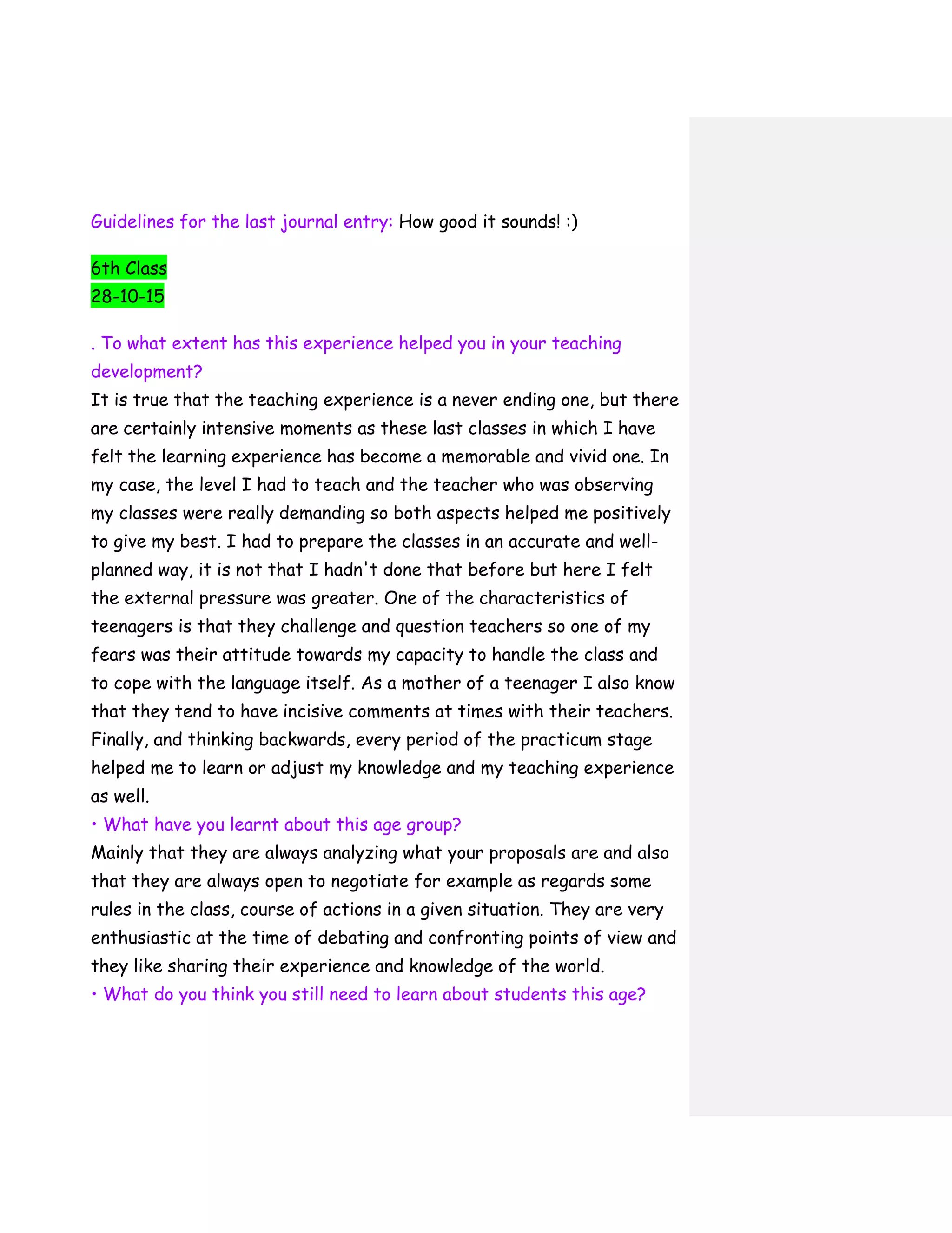 Guidelines for the last journal entry: How good it sounds! :)
6th Class
28-10-15
. To what extent has this experience helped you in your teaching
development?
It is true that the teaching experience is a never ending one, but there
are certainly intensive moments as these last classes in which I have
felt the learning experience has become a memorable and vivid one. In
my case, the level I had to teach and the teacher who was observing
my classes were really demanding so both aspects helped me positively
to give my best. I had to prepare the classes in an accurate and well-
planned way, it is not that I hadn't done that before but here I felt
the external pressure was greater. One of the characteristics of
teenagers is that they challenge and question teachers so one of my
fears was their attitude towards my capacity to handle the class and
to cope with the language itself. As a mother of a teenager I also know
that they tend to have incisive comments at times with their teachers.
Finally, and thinking backwards, every period of the practicum stage
helped me to learn or adjust my knowledge and my teaching experience
as well.
• What have you learnt about this age group?
Mainly that they are always analyzing what your proposals are and also
that they are always open to negotiate for example as regards some
rules in the class, course of actions in a given situation. They are very
enthusiastic at the time of debating and confronting points of view and
they like sharing their experience and knowledge of the world.
• What do you think you still need to learn about students this age?
 