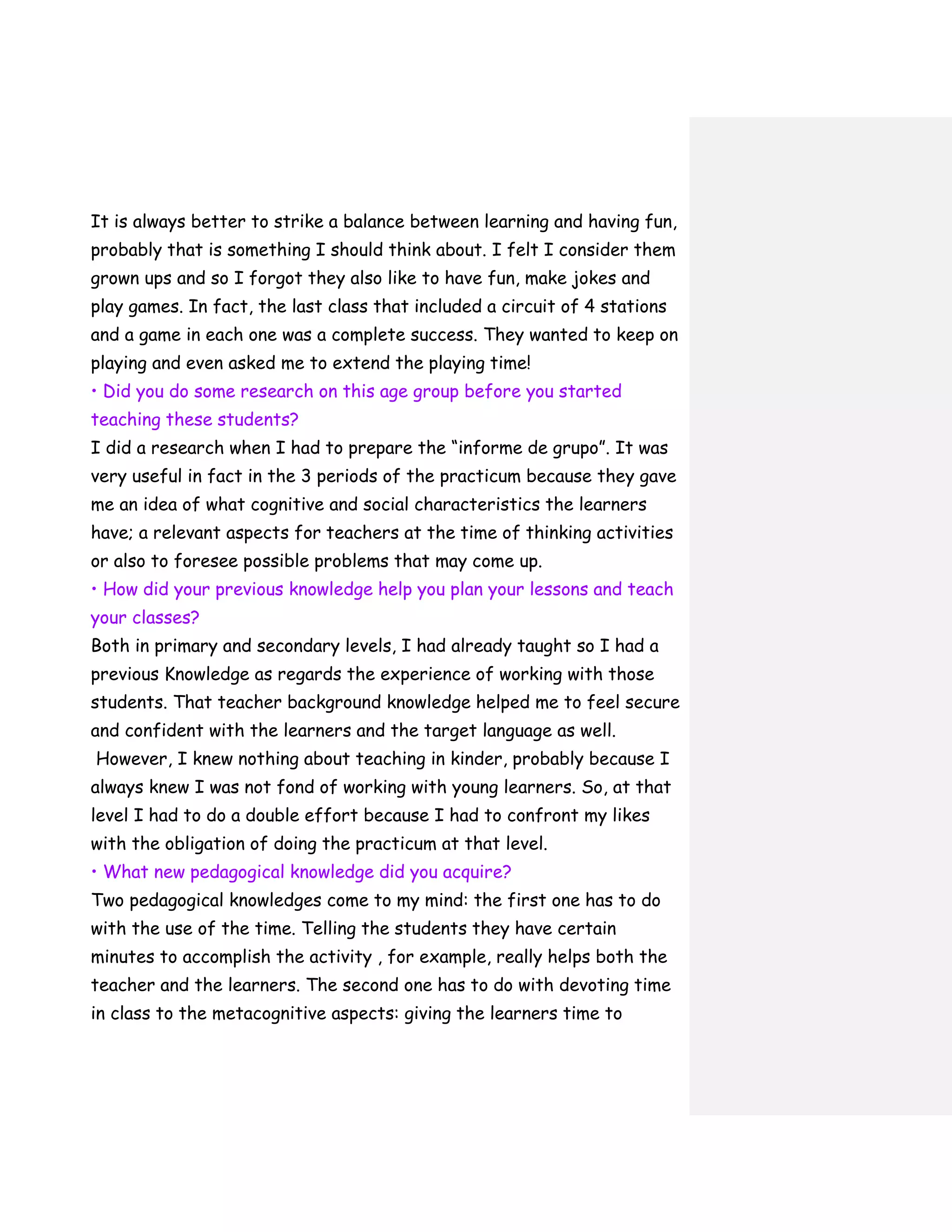 It is always better to strike a balance between learning and having fun,
probably that is something I should think about. I felt I consider them
grown ups and so I forgot they also like to have fun, make jokes and
play games. In fact, the last class that included a circuit of 4 stations
and a game in each one was a complete success. They wanted to keep on
playing and even asked me to extend the playing time!
• Did you do some research on this age group before you started
teaching these students?
I did a research when I had to prepare the “informe de grupo”. It was
very useful in fact in the 3 periods of the practicum because they gave
me an idea of what cognitive and social characteristics the learners
have; a relevant aspects for teachers at the time of thinking activities
or also to foresee possible problems that may come up.
• How did your previous knowledge help you plan your lessons and teach
your classes?
Both in primary and secondary levels, I had already taught so I had a
previous Knowledge as regards the experience of working with those
students. That teacher background knowledge helped me to feel secure
and confident with the learners and the target language as well.
However, I knew nothing about teaching in kinder, probably because I
always knew I was not fond of working with young learners. So, at that
level I had to do a double effort because I had to confront my likes
with the obligation of doing the practicum at that level.
• What new pedagogical knowledge did you acquire?
Two pedagogical knowledges come to my mind: the first one has to do
with the use of the time. Telling the students they have certain
minutes to accomplish the activity , for example, really helps both the
teacher and the learners. The second one has to do with devoting time
in class to the metacognitive aspects: giving the learners time to
 
