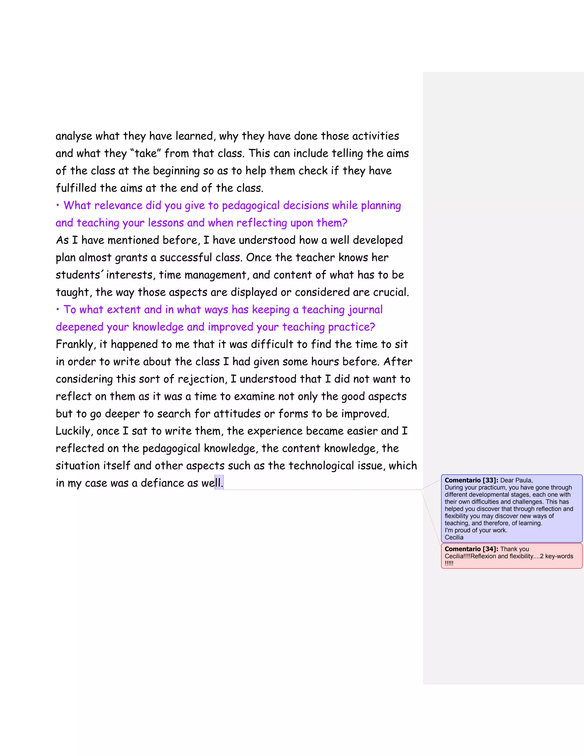 analyse what they have learned, why they have done those activities
and what they “take” from that class. This can include telling the aims
of the class at the beginning so as to help them check if they have
fulfilled the aims at the end of the class.
• What relevance did you give to pedagogical decisions while planning
and teaching your lessons and when reflecting upon them?
As I have mentioned before, I have understood how a well developed
plan almost grants a successful class. Once the teacher knows her
students´interests, time management, and content of what has to be
taught, the way those aspects are displayed or considered are crucial.
• To what extent and in what ways has keeping a teaching journal
deepened your knowledge and improved your teaching practice?
Frankly, it happened to me that it was difficult to find the time to sit
in order to write about the class I had given some hours before. After
considering this sort of rejection, I understood that I did not want to
reflect on them as it was a time to examine not only the good aspects
but to go deeper to search for attitudes or forms to be improved.
Luckily, once I sat to write them, the experience became easier and I
reflected on the pedagogical knowledge, the content knowledge, the
situation itself and other aspects such as the technological issue, which
in my case was a defiance as well. Comentario [33]: Dear Paula,
During your practicum, you have gone through
different developmental stages, each one with
their own difficulties and challenges. This has
helped you discover that through reflection and
flexibility you may discover new ways of
teaching, and therefore, of learning.
I'm proud of your work.
Cecilia
Comentario [34]: Thank you
Cecilia!!!!Reflexion and flexibility....2 key-words
!!!!!
 