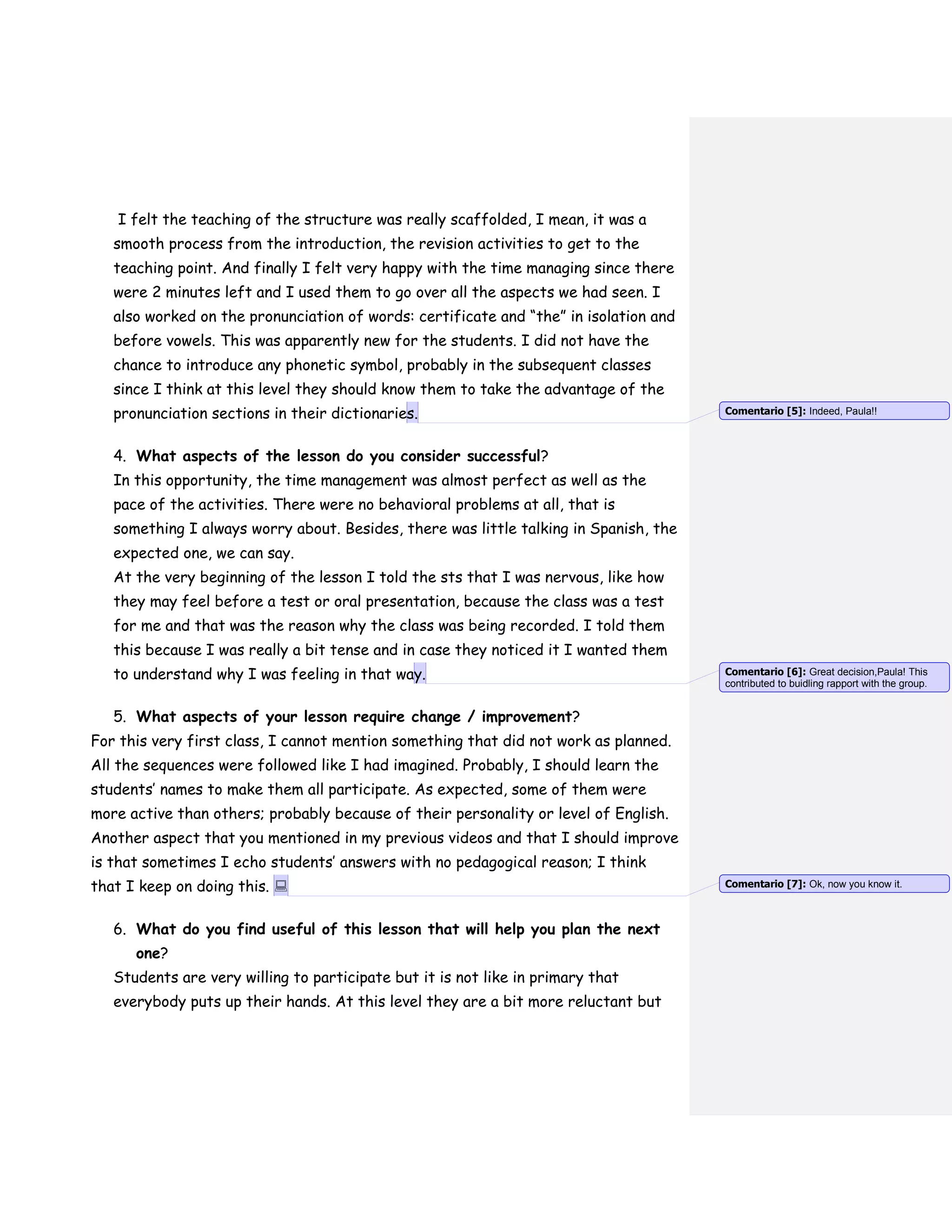 I felt the teaching of the structure was really scaffolded, I mean, it was a
smooth process from the introduction, the revision activities to get to the
teaching point. And finally I felt very happy with the time managing since there
were 2 minutes left and I used them to go over all the aspects we had seen. I
also worked on the pronunciation of words: certificate and “the” in isolation and
before vowels. This was apparently new for the students. I did not have the
chance to introduce any phonetic symbol, probably in the subsequent classes
since I think at this level they should know them to take the advantage of the
pronunciation sections in their dictionaries.
4. What aspects of the lesson do you consider successful?
In this opportunity, the time management was almost perfect as well as the
pace of the activities. There were no behavioral problems at all, that is
something I always worry about. Besides, there was little talking in Spanish, the
expected one, we can say.
At the very beginning of the lesson I told the sts that I was nervous, like how
they may feel before a test or oral presentation, because the class was a test
for me and that was the reason why the class was being recorded. I told them
this because I was really a bit tense and in case they noticed it I wanted them
to understand why I was feeling in that way.
5. What aspects of your lesson require change / improvement?
For this very first class, I cannot mention something that did not work as planned.
All the sequences were followed like I had imagined. Probably, I should learn the
students’ names to make them all participate. As expected, some of them were
more active than others; probably because of their personality or level of English.
Another aspect that you mentioned in my previous videos and that I should improve
is that sometimes I echo students’ answers with no pedagogical reason; I think
that I keep on doing this. 
6. What do you find useful of this lesson that will help you plan the next
one?
Students are very willing to participate but it is not like in primary that
everybody puts up their hands. At this level they are a bit more reluctant but
Comentario [5]: Indeed, Paula!!
Comentario [6]: Great decision,Paula! This
contributed to buidling rapport with the group.
Comentario [7]: Ok, now you know it.
 
