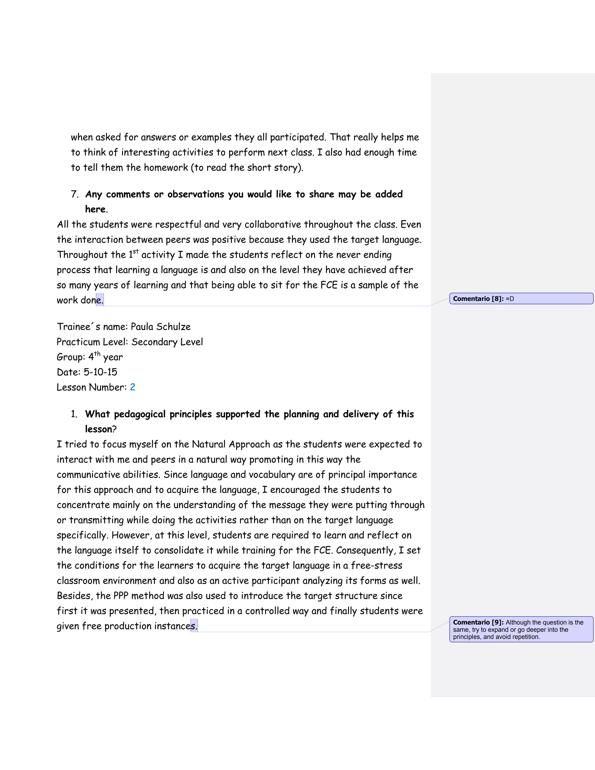 when asked for answers or examples they all participated. That really helps me
to think of interesting activities to perform next class. I also had enough time
to tell them the homework (to read the short story).
7. Any comments or observations you would like to share may be added
here.
All the students were respectful and very collaborative throughout the class. Even
the interaction between peers was positive because they used the target language.
Throughout the 1st
activity I made the students reflect on the never ending
process that learning a language is and also on the level they have achieved after
so many years of learning and that being able to sit for the FCE is a sample of the
work done.
Trainee´s name: Paula Schulze
Practicum Level: Secondary Level
Group: 4th
year
Date: 5-10-15
Lesson Number: 2
1. What pedagogical principles supported the planning and delivery of this
lesson?
I tried to focus myself on the Natural Approach as the students were expected to
interact with me and peers in a natural way promoting in this way the
communicative abilities. Since language and vocabulary are of principal importance
for this approach and to acquire the language, I encouraged the students to
concentrate mainly on the understanding of the message they were putting through
or transmitting while doing the activities rather than on the target language
specifically. However, at this level, students are required to learn and reflect on
the language itself to consolidate it while training for the FCE. Consequently, I set
the conditions for the learners to acquire the target language in a free-stress
classroom environment and also as an active participant analyzing its forms as well.
Besides, the PPP method was also used to introduce the target structure since
first it was presented, then practiced in a controlled way and finally students were
given free production instances.
Comentario [8]: =D
Comentario [9]: Although the question is the
same, try to expand or go deeper into the
principles, and avoid repetition.
 