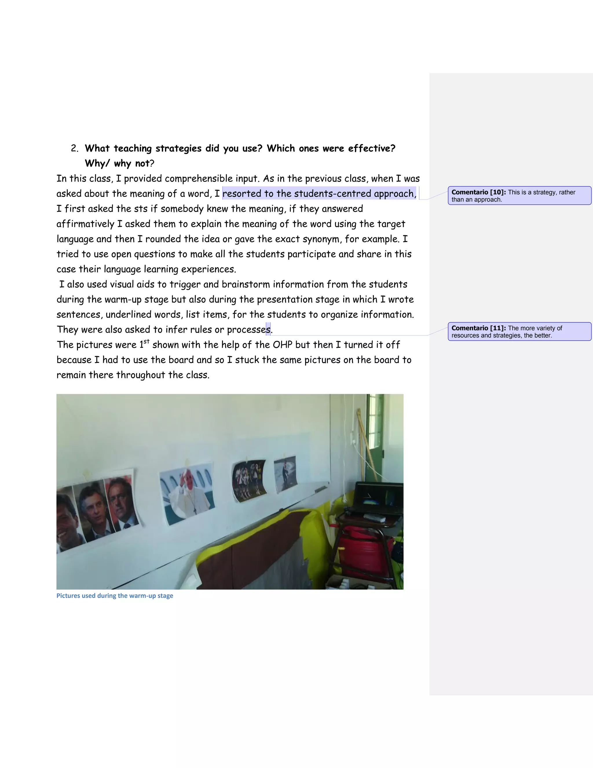 2. What teaching strategies did you use? Which ones were effective?
Why/ why not?
In this class, I provided comprehensible input. As in the previous class, when I was
asked about the meaning of a word, I resorted to the students-centred approach,
I first asked the sts if somebody knew the meaning, if they answered
affirmatively I asked them to explain the meaning of the word using the target
language and then I rounded the idea or gave the exact synonym, for example. I
tried to use open questions to make all the students participate and share in this
case their language learning experiences.
I also used visual aids to trigger and brainstorm information from the students
during the warm-up stage but also during the presentation stage in which I wrote
sentences, underlined words, list items, for the students to organize information.
They were also asked to infer rules or processes.
The pictures were 1st
shown with the help of the OHP but then I turned it off
because I had to use the board and so I stuck the same pictures on the board to
remain there throughout the class.
Pictures used during the warm-up stage
Comentario [10]: This is a strategy, rather
than an approach.
Comentario [11]: The more variety of
resources and strategies, the better.
 