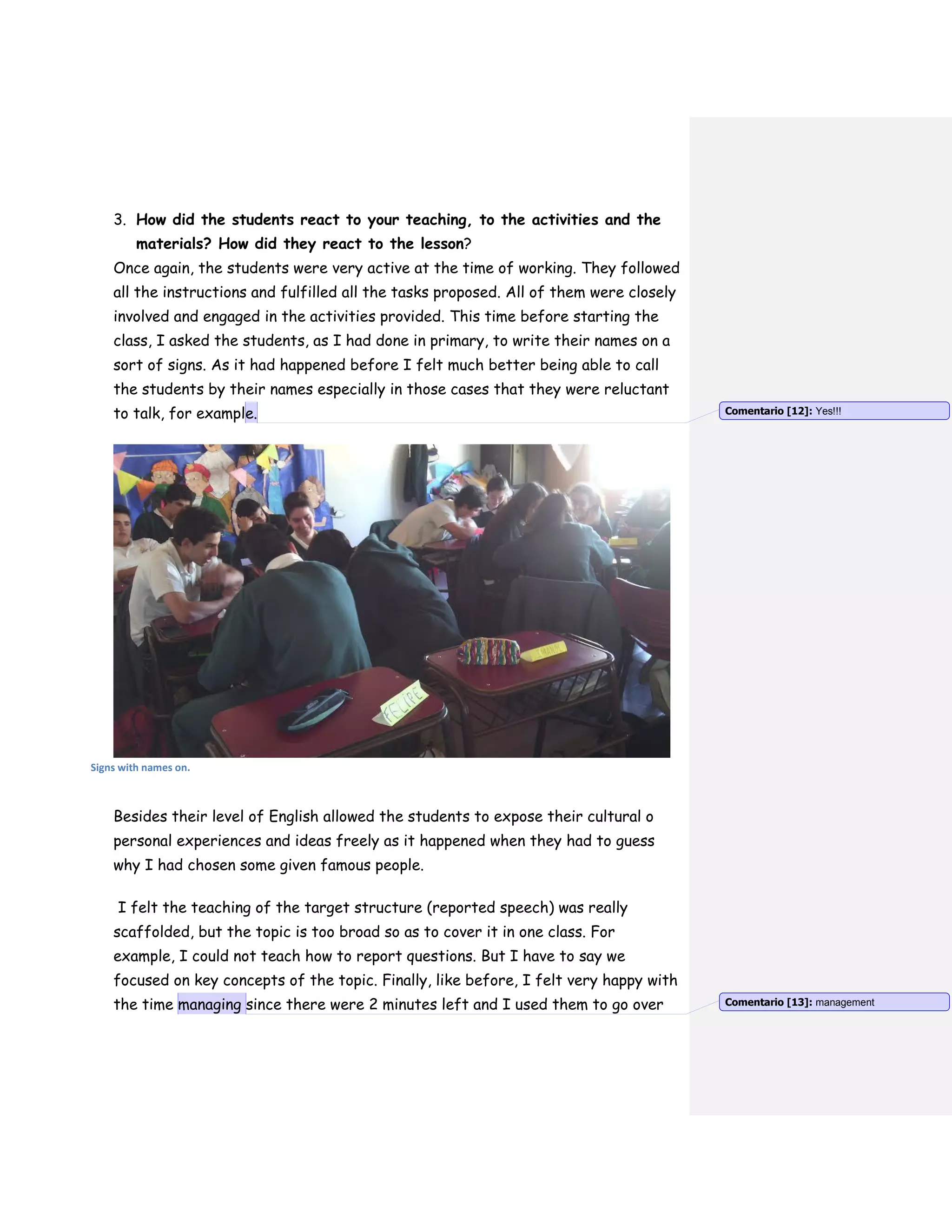 3. How did the students react to your teaching, to the activities and the
materials? How did they react to the lesson?
Once again, the students were very active at the time of working. They followed
all the instructions and fulfilled all the tasks proposed. All of them were closely
involved and engaged in the activities provided. This time before starting the
class, I asked the students, as I had done in primary, to write their names on a
sort of signs. As it had happened before I felt much better being able to call
the students by their names especially in those cases that they were reluctant
to talk, for example.
Signs with names on.
Besides their level of English allowed the students to expose their cultural o
personal experiences and ideas freely as it happened when they had to guess
why I had chosen some given famous people.
I felt the teaching of the target structure (reported speech) was really
scaffolded, but the topic is too broad so as to cover it in one class. For
example, I could not teach how to report questions. But I have to say we
focused on key concepts of the topic. Finally, like before, I felt very happy with
the time managing since there were 2 minutes left and I used them to go over
Comentario [12]: Yes!!!
Comentario [13]: management
 
