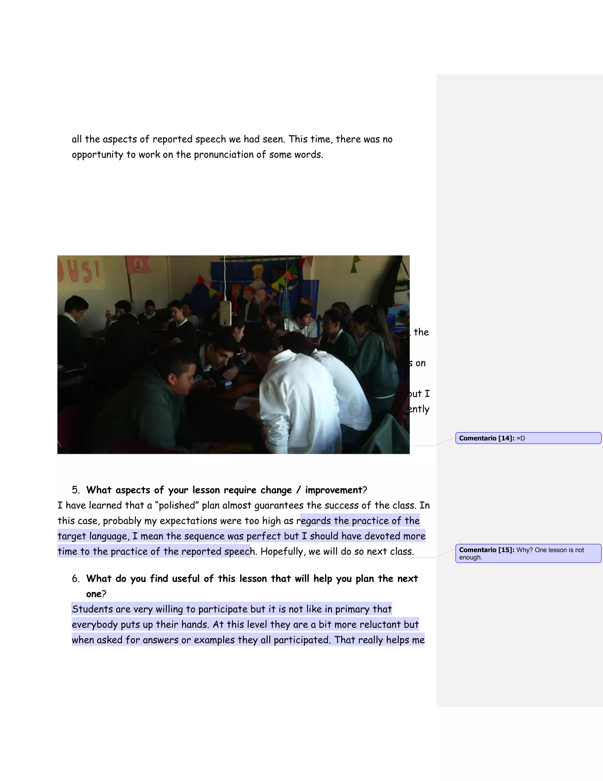 all the aspects of reported speech we had seen. This time, there was no
opportunity to work on the pronunciation of some words.
4. What aspects of the lesson do you consider successful?
In this opportunity, the time management was almost perfect as well as the
pace of the activities. There were no behavioral problems at all, that is
something I always worry about. Besides, there was little talking in Spanish, the
expected one, we can say.
At the very beginning of the lesson I told the students to write their names on
signs. I had already asked the teacher how they liked to be called. And
something funny happened: One of the students wrote Alberto on the sign but I
knew he liked to be called Abi so I did so. By the middle of the class, apparently
he could not hold his intrigue anymore and asked me how I had known his
nickname was Abi!
5. What aspects of your lesson require change / improvement?
I have learned that a “polished” plan almost guarantees the success of the class. In
this case, probably my expectations were too high as regards the practice of the
target language, I mean the sequence was perfect but I should have devoted more
time to the practice of the reported speech. Hopefully, we will do so next class.
6. What do you find useful of this lesson that will help you plan the next
one?
Students are very willing to participate but it is not like in primary that
everybody puts up their hands. At this level they are a bit more reluctant but
when asked for answers or examples they all participated. That really helps me
Comentario [14]: =D
Comentario [15]: Why? One lesson is not
enough.
 