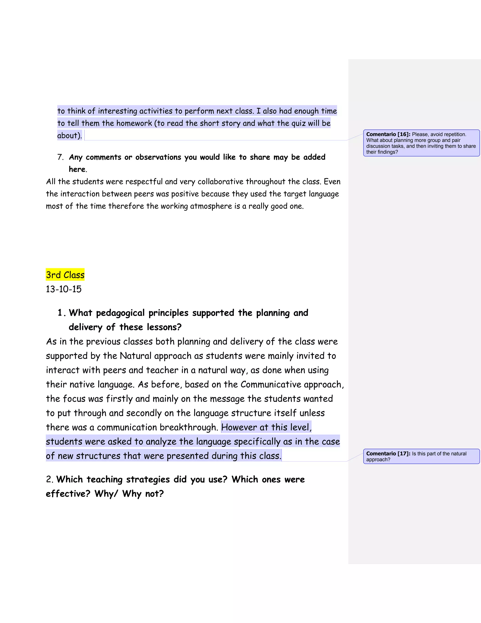 to think of interesting activities to perform next class. I also had enough time
to tell them the homework (to read the short story and what the quiz will be
about).
7. Any comments or observations you would like to share may be added
here.
All the students were respectful and very collaborative throughout the class. Even
the interaction between peers was positive because they used the target language
most of the time therefore the working atmosphere is a really good one.
3rd Class
13-10-15
1. What pedagogical principles supported the planning and
delivery of these lessons?
As in the previous classes both planning and delivery of the class were
supported by the Natural approach as students were mainly invited to
interact with peers and teacher in a natural way, as done when using
their native language. As before, based on the Communicative approach,
the focus was firstly and mainly on the message the students wanted
to put through and secondly on the language structure itself unless
there was a communication breakthrough. However at this level,
students were asked to analyze the language specifically as in the case
of new structures that were presented during this class.
2. Which teaching strategies did you use? Which ones were
effective? Why/ Why not?
Comentario [16]: Please, avoid repetition.
What about planning more group and pair
discussion tasks, and then inviting them to share
their findings?
Comentario [17]: Is this part of the natural
approach?
 