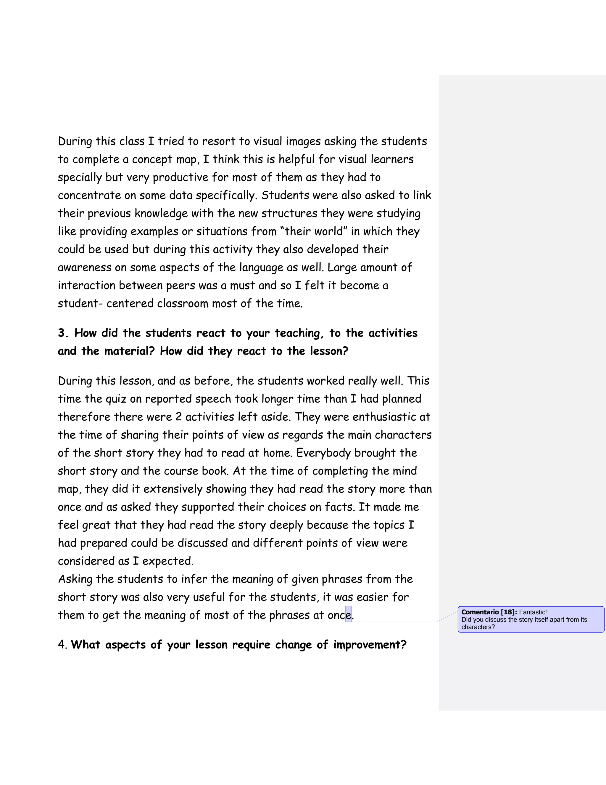 During this class I tried to resort to visual images asking the students
to complete a concept map, I think this is helpful for visual learners
specially but very productive for most of them as they had to
concentrate on some data specifically. Students were also asked to link
their previous knowledge with the new structures they were studying
like providing examples or situations from “their world” in which they
could be used but during this activity they also developed their
awareness on some aspects of the language as well. Large amount of
interaction between peers was a must and so I felt it become a
student- centered classroom most of the time.
3. How did the students react to your teaching, to the activities
and the material? How did they react to the lesson?
During this lesson, and as before, the students worked really well. This
time the quiz on reported speech took longer time than I had planned
therefore there were 2 activities left aside. They were enthusiastic at
the time of sharing their points of view as regards the main characters
of the short story they had to read at home. Everybody brought the
short story and the course book. At the time of completing the mind
map, they did it extensively showing they had read the story more than
once and as asked they supported their choices on facts. It made me
feel great that they had read the story deeply because the topics I
had prepared could be discussed and different points of view were
considered as I expected.
Asking the students to infer the meaning of given phrases from the
short story was also very useful for the students, it was easier for
them to get the meaning of most of the phrases at once.
4. What aspects of your lesson require change of improvement?
Comentario [18]: Fantastic!
Did you discuss the story itself apart from its
characters?
 