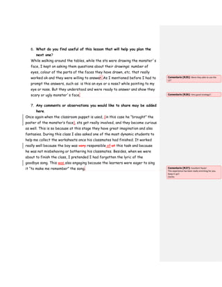 6. What do you find useful of this lesson that will help you plan the
next one?
While walking around the tables, while the sts were drawing the monster´s
face, I kept on asking them questions about their drawings: number of
eyes, colour of the parts of the faces they have drawn, etc. that really
worked ok and they were willing to answer. As I mentioned before I had to
prompt the answers, such as: is this an eye or a nose? while pointing to my
eye or nose. But they understood and were ready to answer and show they
scary or ugly monster´s face.
7. Any comments or observations you would like to share may be added
here.
Once again when the classroom puppet is used, (in this case he “brought” the
poster of the monster’s face), sts get really involved, and they become curious
as well. This is so because at this stage they have great imagination and also
fantasies. During this class I also asked one of the most dynamic students to
help me collect the worksheets once his classmates had finished. It worked
really well because the boy was very responsible of at this task and because
he was not misbehaving or bothering his classmates. Besides, when we were
about to finish the class, I pretended I had forgotten the lyric of the
goodbye song. This was also engaging because the learners were eager to sing
it “to make me remember” the song.
Comentario [R25]: Were they able to use the
L2?
Comentario [R26]: Very good strategy!!
Comentario [R27]: Excellent Paula!
This experience has been really enriching for you.
Keep it up!!
Cecilia
 