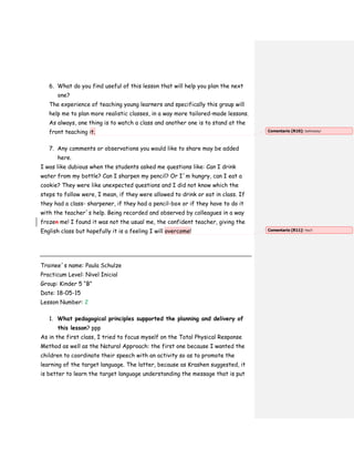 6. What do you find useful of this lesson that will help you plan the next
one?
The experience of teaching young learners and specifically this group will
help me to plan more realistic classes, in a way more tailored-made lessons.
As always, one thing is to watch a class and another one is to stand at the
front teaching it.
7. Any comments or observations you would like to share may be added
here.
I was like dubious when the students asked me questions like: Can I drink
water from my bottle? Can I sharpen my pencil? Or I´m hungry, can I eat a
cookie? They were like unexpected questions and I did not know which the
steps to follow were, I mean, if they were allowed to drink or eat in class. If
they had a class- sharpener, if they had a pencil-box or if they have to do it
with the teacher´s help. Being recorded and observed by colleagues in a way
frozen me! I found it was not the usual me, the confident teacher, giving the
English class but hopefully it is a feeling I will overcome!
Trainee´s name: Paula Schulze
Practicum Level: Nivel Inicial
Group: Kinder 5 “B”
Date: 18-05-15
Lesson Number: 2
1. What pedagogical principles supported the planning and delivery of
this lesson? ppp
As in the first class, I tried to focus myself on the Total Physical Response
Method as well as the Natural Approach: the first one because I wanted the
children to coordinate their speech with an activity so as to promote the
learning of the target language. The latter, because as Krashen suggested, it
is better to learn the target language understanding the message that is put
Comentario [R10]: Definitely!
Comentario [R11]: Yes!!
 