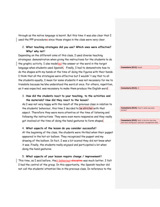 through as the native language is learnt. But this time it was also clear that I
used the PPP procedures since those stages in the class were very clear.
2. What teaching strategies did you use? Which ones were effective?
Why/ why not?
Depending on the different aims of this class, I used diverse teaching
strategies: demonstration when giving the instructions for the students to do
the graphic activity. I also modelled the answer or the word in the target
language when students used Spanish. Finally, I had to demonstrate how to
do the shapes with my hands at the time of doing the figures with their hands.
I think that all the strategies were effective but I wouldn´t say that to all
the students equally, I mean for some students it was not necessary for me to
translate because he/she understood the word at once. For others, repetition,
as it was expected, was necessary to make them produce the English word.
3. How did the students react to your teaching, to the activities and
the materials? How did they react to the lesson?
As I was not very happy with the result of the previous class in relation to
the students’ behaviour, this time I decided to be stricter with that
aspect. Therefore they were more attentive at the time of listening and
following the instructions. They were even more responsive and they really
got involved at the time of doing the hand gestures to form shapes.
4. What aspects of the lesson do you consider successful?
At the beginning of the class, the students were thrilled when their puppet
appeared in the hot-air balloon. They recognized the puppet and my
drawing of the balloon. In fact, I was a bit scared they did not know what
it was. Finally, the students really enjoyed and participated a lot when
doing the hand gestures.
5. What aspects of your lesson require change / improvement?
This time, as I said before, their behaviour discipline was much better, I felt
I had the control of the group. In this opportunity, the Spanish teacher did
not call the students’ attention like in the previous class. In reference to the
Comentario [R12]: Good!
Comentario [R13]: 
Comentario [R14]: How? In what way were
stricter?
Comentario [R15]: Well, in the first class they
were then testing your classroom management skills.
 