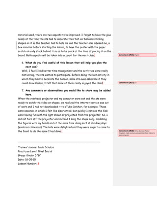 material used, there are two aspects to be improved: I forgot to have the glue
ready at the time the sts had to decorate their hot-air balloons sticking
shapes on it so the teacher had to help me and the teacher also advised me, a
few minutes before starting the lesson, to have the poster with the paper
scotch already stuck behind it so as to be quick at the time of placing it on the
board. Both aspects will be taken into account for the next class.
6. What do you find useful of this lesson that will help you plan the
next one?
Well, I feel I had better time management and the activities were really
motivating, the sts wanted to participate. Before doing the last activity in
which they had to decorate the balloon, some sts even asked me if they
could draw Cookie, I felt that some of them really enjoyed the class!
7. Any comments or observations you would like to share may be added
here.
When the overhead projector and my computer were set and the sts were
ready to watch the video on shapes, we realized the internet service was out
of work and I had not downloaded it to aTube Catcher, for example. Those
were seconds, in which I felt like disoriented, but quickly I noticed the kids
were having fun with the light shown or projected from the projector. So, I
did not turn off the projector and instead I sang the shape song, modelling
the figures with my hands and at the same time doing sort of shadow plays
(sombras chinescas). The kids were delighted and they were eager to come to
the front to do the same I had done.
……………………………………………………………………………………………………………………………………….
Trainee´s name: Paula Schulze
Practicum Level: Nivel Inicial
Group: Kinder 5 “B”
Date: 18-05-15
Lesson Number: 3
Comentario [R16]: Right!
Comentario [R17]: 
Comentario [R18]: Wise decision Paula!
However, make sure you always download videos to
your computer.
 
