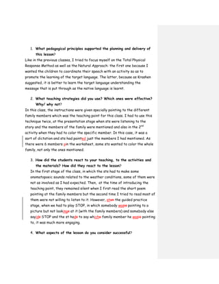 1. What pedagogical principles supported the planning and delivery of
this lesson?
Like in the previous classes, I tried to focus myself on the Total Physical
Response Method as well as the Natural Approach: the first one because I
wanted the children to coordinate their speech with an activity so as to
promote the learning of the target language. The latter, because as Krashen
suggested, it is better to learn the target language understanding the
message that is put through as the native language is learnt.
2. What teaching strategies did you use? Which ones were effective?
Why/ why not?
In this class, the instructions were given specially pointing to the different
family members which was the teaching point for this class. I had to use this
technique twice, at the presentation stage when sts were listening to the
story and the members of the family were mentioned and also in the 2nd
activity when they had to color the specific member. In this case, it was a
sort of dictation and sts had painted just the members I had mentioned. As
there were 6 members oin the worksheet, some sts wanted to color the whole
family, not only the ones mentioned.
3. How did the students react to your teaching, to the activities and
the materials? How did they react to the lesson?
In the first stage of the class, in which the sts had to make some
onomatopoeic sounds related to the weather conditions, some of them were
not as involved as I had expected. Then, at the time of introducing the
teaching point, they remained silent when I first read the short poem
pointing at the family members but the second time I tried to read most of
them were not willing to listen to it. However, aton the guided practice
stage, when we had to play STOP, in which somebody wasis pointing to a
picture but not lookings at it (with the family members) and somebody else
sayids STOP and the st hads to say whicho family member he wasis pointing
to, it was much more engaging.
4. What aspects of the lesson do you consider successful?
 