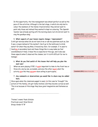 In this opportunity, the time management was almost perfect as well as the
pace of the activities. Although in the last stage, in which sts only had to
colour the members of the family I had dictated, they did not want to
paint only those and instead they wanted to kept on colouring. The Spanish
teacher was already waiting with the morning snack, but sts did not want to
sing the goodbye song.
5. What aspects of your lesson require change / improvement?
I still get nervous when sts do not look at me or ask me questions such as, Can
I use a crayon instead of the marker?, Can I go to the bathroom to drink
water? Or when they say Miss, X moved my chair, for example. I´m used to
teaching in secondary level and these things like in a way make me feel
overwhelmed at times. I know this is expected at this age, and I also saw
these aspects when I observed the classes, but it is still difficult for me to
manage.
6. What do you find useful of this lesson that will help you plan the
next one?
When we were playing STOP, it wasis important to take to the front two or
three sts, one by one, as models, and once the other sawee what the
activity wais like they wereare more willing to participate.
7. Any comments or observations you would like to share may be added
here.
Once again when the classroom puppet is used, (in this case he “brought” the
picture of the family), sts get really involved, and they become curious as well.
This is so because at this stage they have great imagination and fantasies as
well.
……………………………………………………………………………………………………………………………..
Trainee´s name: Paula Schulze
Practicum Level: Nivel Inicial
Group: Kinder 5 “B”
Comentario [R19]: It is advisable to include only
the items you will expect learners to colour.
Otherwise, they will be willing to colour the whole
worksheet.
Comentario [R20]: It is important to relax and
enjoy the experience, even if you are not used to it.
Comentario [R21]: Beware of tense shifts.
 