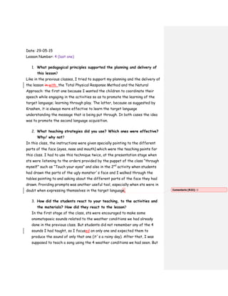 Date: 29-05-15
Lesson Number: 4 (last one)
1. What pedagogical principles supported the planning and delivery of
this lesson?
Like in the previous classes, I tried to support my planning and the delivery of
the lesson in with the Total Physical Response Method and the Natural
Approach: the first one because I wanted the children to coordinate their
speech while engaging in the activities so as to promote the learning of the
target language; learning through play. The latter, because as suggested by
Krashen, it is always more effective to learn the target language
understanding the message that is being put through. In both cases the idea
was to promote the second language acquisition.
2. What teaching strategies did you use? Which ones were effective?
Why/ why not?
In this class, the instructions were given specially pointing to the different
parts of the face (eyes, nose and mouth) which were the teaching points for
this class. I had to use this technique twice, at the presentation stage when
sts were listening to the orders provided by the puppet of the class “through
myself” such as “Touch your eyes” and also in the 2nd
activity when students
had drawn the parts of the ugly monster´s face and I walked through the
tables pointing to and asking about the different parts of the face they had
drawn. Providing prompts was another useful tool, especially when sts were in
doubt when expressing themselves in the target language.
3. How did the students react to your teaching, to the activities and
the materials? How did they react to the lesson?
In the first stage of the class, sts were encouraged to make some
onomatopoeic sounds related to the weather conditions we had already
done in the previous class. But students did not remember any of the 4
sounds I had taught, so I focused on only one and expected them to
produce the sound of only that one (it´s a rainy day). After that, I was
supposed to teach a song using the 4 weather conditions we had seen. But
Comentario [R22]: 
 