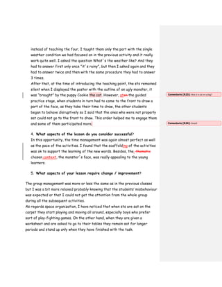 instead of teaching the four, I taught them only the part with the single
weather condition we had focused on in the previous activity and it really
work quite well. I asked the question What´s the weather like? And they
had to answer first only once ”it´s rainy”, but then I asked again and they
had to answer twice and then with the same procedure they had to answer
3 times.
After that, at the time of introducing the teaching point, the sts remained
silent when I displayed the poster with the outline of an ugly monster, it
was “brought” by the puppy Cookie the cat. However, aton the guided
practice stage, when students in turn had to come to the front to draw a
part of the face, as they take their time to draw, the other students
began to behave disruptively so I said that the ones who were not properly
sat could not go to the front to draw. This order helped me to engage them
and some of them participated more.
4. What aspects of the lesson do you consider successful?
In this opportunity, the time management was again almost perfect as well
as the pace of the activities. I found that the scaffolding of the activities
was ok to support the learning of the new words. Besides, the thematic
chosen context, the monster´s face, was really appealing to the young
learners.
5. What aspects of your lesson require change / improvement?
The group management was more or less the same as in the previous classes
but I was a bit more relaxed probably knowing that the students’ misbehaviour
was expected or that I could not get the attention from the whole group
during all the subsequent activities.
As regards space organization, I have noticed that when sts are sat on the
carpet they start playing and moving all around, especially boys who prefer
sort of play-fighting games. On the other hand, when they are given a
worksheet and are asked to go to their tables they remain sat for longer
periods and stand up only when they have finished with the task.
Comentario [R23]: Was it a cat or a dog?
Comentario [R24]: Good!
 