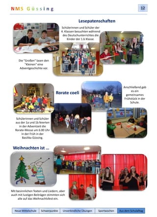 12 
Die "Großen" lasen den 
"Kleinen" eine 
Adventgeschichte vor. 
Schülerinnen und Schüler 
aus der 1a und 1b feierten 
in der Adventzeit die 
Rorate-Messe um 6.00 Uhr 
in der Früh in der 
Basilika Güssing. 
Weihnachten ist … 
Lesepatenschaften 
Schülerinnen und Schüler der 
4. Klassen besuchten während 
des Deutschunterrichtes die 
Kinder der 1.b Klasse. 
Rorate coeli 
Mit besinnlichen Texten und Liedern, aber 
auch mit lustigen Beiträgen stimmten sich 
alle auf das Weihnachtsfest ein. 
Anschließend gab 
es ein 
gemeinsames 
Frühstück in der 
Schule. 
Neue Mittelschule Schwerpunkte Unverbindliche Übungen Sportwochen Aus dem Schulalltag 
 