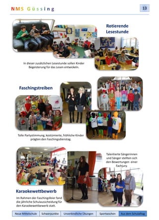 13 
In dieser zusätzlichen Lesestunde sollen Kinder 
Begeisterung für das Lesen entwickeln. 
Faschingstreiben 
Tolle Partystimmung, kostümierte, fröhliche Kinder 
prägten den Faschingsdienstag. 
Karaokewettbewerb 
Im Rahmen der Faschingsfeier fand 
die jährliche Schulausscheidung für 
den Karaokewettbewerb statt. 
Rotierende 
Lesestunde 
Talentierte Sängerinnen 
und Sänger stellten sich 
den Bewertungen einer 
Fachjury. 
Neue Mittelschule Schwerpunkte Unverbindliche Übungen Sportwochen Aus dem Schulalltag 
 