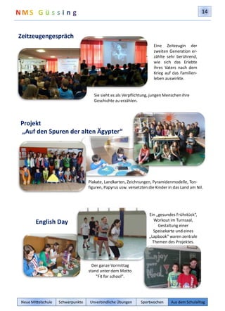 14 
Zeitzeugengespräch 
Sie sieht es als Verpflichtung, jungen Menschen ihre 
Geschichte zu erzählen. 
Projekt 
„Auf den Spuren der alten Ägypter“ 
Eine Zeitzeugin der 
zweiten Generation er-zählte 
sehr berührend, 
wie sich das Erlebte 
ihres Vaters nach dem 
Krieg auf das Familien-leben 
auswirkte. 
Plakate, Landkarten, Zeichnungen, Pyramidenmodelle, Ton-figuren, 
Papyrus usw. versetzten die Kinder in das Land am Nil. 
English Day 
Der ganze Vormittag 
stand unter dem Motto 
"Fit for school". 
Ein „gesundes Frühstück“, 
Workout im Turnsaal, 
Gestaltung einer 
Speisekarte und eines 
„Lapbook“ waren zentrale 
Themen des Projektes. 
Neue Mittelschule Schwerpunkte Unverbindliche Übungen Sportwochen Aus dem Schulalltag 
 