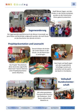 15 
Sagenwanderung 
Die Sagenwanderung führte durch die Wiener Innenstadt, wo 
jene Plätze und Denkmäler aufgesucht wurden, die noch heute 
an das Geschehen von damals erinnern. 
Projektpräsentation und Lesenacht 
Zwölf Wiener Sagen, von den 
Kindern in der Schule erarbeitet, 
wurden an den historischen 
Orten gekonnt präsentiert. 
Nach Spiel und Spaß zogen 
sich alle ins gemütliche 
Schlaflager zurück und 
vertieften sich bis spät in 
die Nacht in ihre Bücher. 
Das Projekt "Musikalische 
Reise durch das sagenhafte 
Österreich" fand im Rahmen 
einer Projektpräsentation 
seinen Abschluss. 
Danach blieben die Kinder 
der ersten Klassen in der 
Schule, um die Nacht dort 
zu verbringen. 
Volleyball 
Bundesmeister-schaft 
Mit selbst gestalteten 
Transparenten feuerten 
die Fanklassen „ihre“ 
Teams während des 
Bewerbs an. 
Neue Mittelschule Schwerpunkte Unverbindliche Übungen Sportwochen Aus dem Schulalltag 
 