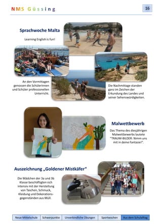 16 
Sprachwoche Malta 
Learning English is fun! 
An den Vormittagen 
genossen die Schülerinnen 
und Schüler professionellen 
Unterricht. 
Auszeichnung „Goldener Mistkäfer“ 
Die Mädchen der 3a und 3b 
Klasse beschäftigten sich 
intensiv mit der Herstellung 
von Taschen, Schmuck, 
Kleidung und Dekorations-gegenständen 
aus Müll. 
Die Nachmittage standen 
ganz im Zeichen der 
Erkundung des Landes und 
seiner Sehenswürdigkeiten. 
Malwettbewerb 
Das Thema des diesjährigen 
Malwettbewerbs lautete 
“TRAUM-BILDER: Nimm uns 
mit in deine Fantasie!”. 
Neue Mittelschule Schwerpunkte Unverbindliche Übungen Sportwochen Aus dem Schulalltag 
