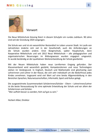 1 
Vorwort 
Die Neue Mittelschule Güssing feiert in diesem Schuljahr ein rundes Jubiläum. 90 Jahre 
sind seit der Gründung 1924 vergangen. 
Die Schule war und ist ein wesentlicher Bestandteil im Leben unserer Stadt. Im Laufe von 
Jahrzehnten änderte sich viel in der Gesellschaft, auch die Anforderungen an 
die Schule wurden andere. Einst Bürgerschule, später Hauptschule, dann 
Kooperative Mittelschule und seit 2012 Neue Mittelschule – alle pädagogischen und 
organisatorischen Neuerungen im Bildungswesen wurden engagiert umgesetzt. 
Es wurde beständig an der qualitativen Weiterentwicklung der Schule gearbeitet. 
Mit der Neuen Mittelschule haben neue Lernformen Eingang gefunden. Der 
Klassenverband wird wesentlich gestärkt, Kompetenzlernen und neue Technologien 
stehen im Vordergrund. In Englisch, Deutsch und Mathematik sind gleichzeitig zwei 
Lehrerinnen und Lehrer in der Klasse, die sich sehr individuell um die Bedürfnisse jedes 
Kindes annehmen. Insgesamt wird viel Wert auf eine breite Allgemeinbildung in den 
Bereichen Sprachen, Naturwissenschaften, Informatik, Sport und Kultur gelegt. 
Die ausgezeichnete Zusammenarbeit Schülerinnen/Schüler - Eltern – Lehrerinnen/Lehrer 
ist die beste Voraussetzung für eine optimale Entwicklung der Schule und vor allem der 
Schülerinnen und Schüler. 
"Wer aufhört besser zu werden, hört auf gut zu sein." 
Herbert Alber, Direktor 
Neue Mittelschule Schwerpunkte Unverbindliche Übungen Sportwochen Aus dem Schulalltag 
 