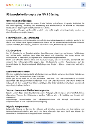 2 
Pädagogische Konzepte der NMS Güssing 
Unverbindliche Übungen 
Unverbindliche Übungen haben an unserer Schule Tradition und erfreuen sich großer Beliebtheit. Sie 
sind eine Ergänzung, Vertiefung und Erweiterung zum Pflichtunterricht im Hinblick auf besondere 
Interessen und Begabungen der Schülerinnen und Schüler. 
Unverbindliche Übungen werden nicht beurteilt – das heißt: es gibt keine Zeugnisnote, sondern nur 
einen Teilnahmevermerk im Zeugnis. 
Schwerpunkte (7./8. Schulstufe) 
Um den Schülerinnen und Schülern eine optimale Förderung ihrer Begabungen zu bieten, werden in der 
dritten und vierten Klasse eigene Schwerpunkte gesetzt, wo die Kinder entsprechend ihrer Interessen 
aus den Bereichen „Französisch“, „Sport und Gesundheit“ oder „Kreativwerkstatt“ wählen. 
KEL-Gespräche 
Das KEL-Gespräch ist ein Gespräch zwischen Kind, Eltern und Lehrerinnen und Lehrern. Schülerinnen 
und Schüler selbst berichten dabei über ihre Arbeit und Lernerfolge. Die Kinder lernen, sich 
einzuschätzen, zu artikulieren, zu argumentieren und sich selbst zu präsentieren. 
Eltern und Lehrkräfte können dabei zum Ausdruck bringen, was sie überrascht, beeindruckt oder 
erstaunt hat. Erfahrungsberichte zeigen, dass KEL-Gespräche positive Auswirkungen auf die 
Gesprächskultur im Beziehungsdreieck Schülerinnen und Schüler – Eltern - Lehrerinnen und Lehrer 
haben. 
Rotierende Lesestunde 
Mit einer zusätzlichen Lesestunde für alle Schülerinnen und Schüler soll unter dem Motto "Kein Lernen 
ohne Lesen“ die Freude am Lesen geweckt werden. 
Einmal pro Woche findet bei uns die „rotierende Lesestunde“ statt. Diese wöchentliche zusätzliche 
Leseeinheit setzt den gewohnten Stundenplan außer Kraft und Schülerinnen und Schüler dürfen sich 
individuell mit dem Lesestoff ihrer Wahl beschäftigen. Alle Kinder sämtlicher Schulstufen widmen sich 
dann gleichzeitig ihren Büchern. 
Soziales Lernen und Methodenkompetenz 
Soziales Lernen (SoLe) ist ein Grundprinzip unserer Pädagogik und ein eigenes Unterrichtsfach. Neben 
allgemeinen Themen des Miteinanders, werden Probleme wie z. B. Mobbing und Gewalt aktiv 
angegangen. 
Eigenständiger Wissenserwerb und Dokumentationsarbeit sind wichtige Bestandteile der 
Unterrichtsarbeit im Fach Methodenkompetenz (MKP). 
Digitale Kompetenzen 
Zeitgemäße Bildung im Bereich der sicheren und kritischen Anwendung der Informations- und 
Kommunikationstechnologien wird durch das Fach Informatik aber auch durch den Einsatz des 
Computers in anderen Unterrichtsgegenständen ermöglicht. 
Neue Mittelschule Schwerpunkte Unverbindliche Übungen Sportwochen Aus dem Schulalltag 
 