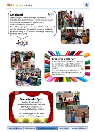 6 
Schulband 
Jedes Schuljahr finden sich einige begabte und 
musikalische Schülerinnen und Schüler zusammen, um 
instrumental und gesanglich Schulfeste und 
Veranstaltungen zu bereichern. 
Der Schlagzeuger gibt den Takt, die Gitarristen den Sound 
und die Sängerinnen die Melodie, Keyboard und Klavier 
geben den Songs schlussendlich die richtige Stimmung. 
Prädikat: Hörenswert! 
Darstellendes Spiel 
Spaß am Theaterspielen 
in unterschiedliche Rollen schlüpfen 
Selbstsicherheit gewinnen 
rhetorische Fähigkeiten schulen 
Die Theatergruppe will mit ihren 
Auftritten das Publikum begeistern! 
Kreatives Gestalten 
In der ausschließlich praktischen Arbeit soll 
die künstlerische Ausdrucksmöglichkeit 
jedes/r Einzelnen bestmöglich gefördert 
werden. 
Wer gerne zeichnet, malt, bastelt, mit 
Farben und Techniken experimentiert, ist 
hier genau richtig! 
Neue Mittelschule Schwerpunkte Unverbindliche Übungen Sportwochen Aus dem Schulalltag 
 