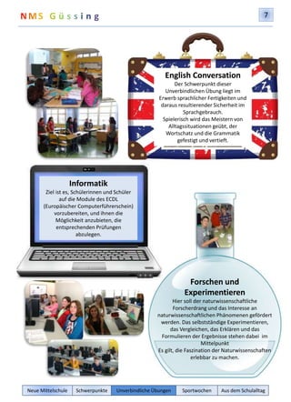 7 
English Conversation 
Der Schwerpunkt dieser 
Unverbindlichen Übung liegt im 
Erwerb sprachlicher Fertigkeiten und 
daraus resultierender Sicherheit im 
Sprachgebrauch. 
Spielerisch wird das Meistern von 
Alltagssituationen geübt, der 
Wortschatz und die Grammatik 
gefestigt und vertieft. 
Forschen und 
Experimentieren 
Hier soll der naturwissenschaftliche 
Forscherdrang und das Interesse an 
naturwissenschaftlichen Phänomenen gefördert 
werden. Das selbstständige Experimentieren, 
das Vergleichen, das Erklären und das 
Formulieren der Ergebnisse stehen dabei im 
Mittelpunkt 
Es gilt, die Faszination der Naturwissenschaften 
erlebbar zu machen. 
Informatik 
Ziel ist es, Schülerinnen und Schüler 
auf die Module des ECDL 
(Europäischer Computerführerschein) 
vorzubereiten, und ihnen die 
Möglichkeit anzubieten, die 
entsprechenden Prüfungen 
abzulegen. 
Neue Mittelschule Schwerpunkte Unverbindliche Übungen Sportwochen Aus dem Schulalltag 
 