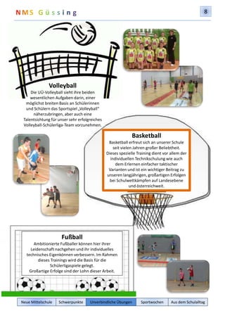 8 
Basketball 
Basketball erfreut sich an unserer Schule 
seit vielen Jahren großer Beliebtheit. 
Dieses spezielle Training dient vor allem der 
individuellen Technikschulung wie auch 
dem Erlernen einfacher taktischer 
Varianten und ist ein wichtiger Beitrag zu 
unseren langjährigen, großartigen Erfolgen 
bei Schulwettkämpfen auf Landesebene 
und österreichweit. 
Volleyball 
Die UÜ-Volleyball sieht ihre beiden 
wesentlichen Aufgaben darin, einer 
möglichst breiten Basis an Schülerinnen 
und Schülern das Sportspiel „Volleyball“ 
näherzubringen, aber auch eine 
Talentsichtung für unser sehr erfolgreiches 
Volleyball-Schülerliga-Team vorzunehmen. 
Fußball 
Ambitionierte Fußballer können hier ihrer 
Leidenschaft nachgehen und ihr individuelles 
technisches Eigenkönnen verbessern. Im Rahmen 
dieses Trainings wird die Basis für die 
Schülerligaspiele gelegt. 
Großartige Erfolge sind der Lohn dieser Arbeit. 
Neue Mittelschule Schwerpunkte Unverbindliche Übungen Sportwochen Aus dem Schulalltag 
 