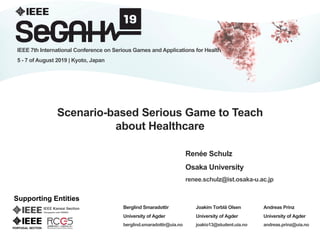 1
Scenario-based Serious Game to Teach
about Healthcare
Renée Schulz
Osaka University
renee.schulz@ist.osaka-u.ac.jp
IEEE 7th International Conference on Serious Games and Applications for Health
5 - 7 of August 2019 | Kyoto, Japan
Supporting Entities
Berglind Smaradottir
University of Agder
berglind.smaradottir@uia.no
Andreas Prinz
University of Agder
andreas.prinz@uia.no
Joakim Torblå Olsen
University of Agder
joakio13@student.uia.no
 