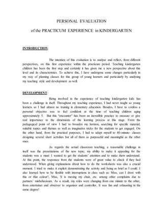 PERSONAL EVALUATION
of the PRACTICUM EXPERIENCE in KINDERGARTEN
INTRODUCTION:
The intention of this evaluation is to analyse and reflect, from different
perspectives, on this first experience within the practicum period. Teaching kindergarten
children has been the first step and certainly it has given me a new perspective about this
level and its characteristics. To achieve this, I have undergone some changes particularly in
my way of planning classes for this group of young learners and particularly by analysing
my teaching style and development as well.
DEVELOPMENT:
Being involved in the experience of teaching kindergarten kids has
been a challenge in itself. Throughout my teaching experience, I had never taught so young
learners so I had almost no training in elementary education. Besides, I have to confess a
personal objective was to feel confident at the time of teaching children aging
approximately 5. But this “encounter” has been an incredible practice to measure or give
real importance to the dimensions of the learning process at this stage. From the
pedagogical point of view I had to broaden my horizon, searching for specific material,
suitable topics and themes as well as imaginative tricks for the students to get engaged. On
the other hand, from the practical purposes, I had to adapt myself to 40-minute- classes
designing several short activities but all of them as purposeful and meaningful as the other
ones.
As regards the actual classroom teaching, a reasonable challenge in
itself was the presentations of the new topic; my ability to make it appealing for the
students was a must: I wanted to get the students’ attention and to make them understand.
At this point, the responses from the students were of great value to check if they had
understood. When giving explanations about how to do the worksheets was also a crucial
moment. I tried to make it explicit demonstrating the activity and being as brief as I could. I
also learned how to be flexible with interruptions in class such as: Miss, can I draw with
this or that colour?, Miss, X is moving my chair, etc. among other complaints due to
partners´ misbehaviours. As a result, my roles were changing from one minute to the other,
from entertainer and observer to organiser and controller. It was fun and exhausting in the
same degree!
 