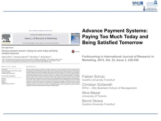Advance Payment Systems:
Paying Too Much Today and
Being Satisfied Tomorrow
Forthcoming in International Journal of Research in
Marketing, 2015, Vol. 32, Issue 3, 238-250
Fabian Schulz
Goethe University Frankfurt
Christian Schlereth
WHU – Otto Beisheim School of Management
Nina Mazar
University of Toronto
Bernd Skiera
Goethe University Frankfurt
 