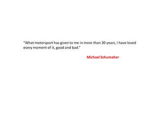 “What motorsport has given to me in more than 30 years, I have loved
every moment of it, good and bad.”

                                      Michael Schumaher
 