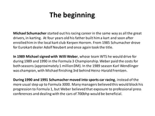 The beginning.

Michael Schumacher started out his racing career in the same way as all the great
drivers, in karting. At four years old his father built him a kart and soon after
enrolled him in the local kart club Kerpen Horrom. From 1985 Schumacher drove
for Eurokart dealer Adolf Neubert and once again took the title.

In 1989 Michael signed with Willi Weber, whose team WTS he would drive for
during 1989 and 1990 in the Formula 3 Championship. Weber paid the costs for
both seasons (approximately 1 million DM). In the 1989 season Karl Wendlinger
was champion, with Michael finishing 3rd behind Heinz-Harald Frentzen.

During 1990 and 1991 Schumacher moved into sports car racing, instead of the
more usual step up to Formula 3000. Many managers believed this would block his
progression to Formula 1, but Weber believed that exposure to professional press
conferences and dealing with the cars of 700bhp would be beneficial.
 