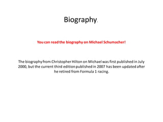 Biography.

           You can read the biography on Michael Schumacher!



The biography from Christopher Hilton on Michael was first published in July
2000, but the current third edition published in 2007 has been updated after
                      he retired from Formula 1 racing.
 
