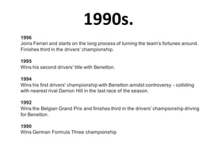 1990s.
1996
Joins Ferrari and starts on the long process of turning the team's fortunes around.
Finishes third in the drivers' championship.

1995
Wins his second drivers' title with Benetton.

1994
Wins his first drivers' championship with Benetton amidst controversy - colliding
with nearest rival Damon Hill in the last race of the season.

1992
Wins the Belgian Grand Prix and finishes third in the drivers' championship driving
for Benetton.

1990
Wins German Formula Three championship
 