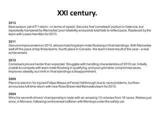 XXI century.
2012
Best season yet of F1 return - in terms of speed. Secures first 'comeback' podium in Valencia, but
repeatedly hampered by Mercedes' poor reliability and points total fails to reflect pace. Replaced by the
team with Lewis Hamilton for 2013.

2011
Genuine improvement on 2010, almost matching team mate Rosberg in final standings. With Mercedes
well off the pace of top three teams, fourth place in Canada - the team's best result of the year - a real
achievement.

2010
Comeback proves harder than expected. Struggles with handling characteristics of 2010 car. Initially
unable to compete with team mate Rosberg in qualifying, and poor grid slots compromise races.
Improves steadily, but ninth in final standings a disappointment.

2009
Plans to stand in for injured Felipe Massa at Ferrari fall through due to neck problems, but then
announces full-time return with new Ross Brawn-led Mercedes team for 2010.

2004
Wins his seventh drivers' championship in style with an amazing 13 victories from 18 races. Retires just
once, in Monaco, following controversial collision with Montoya under the safety car.
 