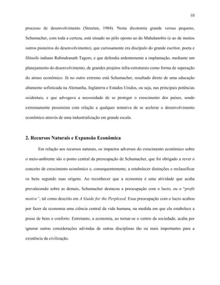 10
processo de desenvolvimento (Streeten, 1984). Nesta dicotomia grande versus pequeno,
Schumacher, com toda a certeza, está situado no pólo oposto ao do Mahalanobis (e ao de muitos
outros pioneiros do desenvolvimento), que curiosamente era discípulo do grande escritor, poeta e
filósofo indiano Rabindranath Tagore, e que defendia ardentemente a implantação, mediante um
planejamento do desenvolvimento, de grandes projetos infra-estruturais como forma de superação
do atraso econômico. Já no outro extremo está Schumacher, resultado direto de uma educação
altamente sofisticada na Alemanha, Inglaterra e Estados Unidos, ou seja, nas principais potências
ocidentais, e que advogava a necessidade de se proteger o crescimento dos países, sendo
extremamente pessimista com relação a qualquer tentativa de se acelerar o desenvolvimento
econômico através de uma industrialização em grande escala.
2. Recursos Naturais e Expansão Econômica
Em relação aos recursos naturais, os impactos adversos do crescimento econômico sobre
o meio-ambiente são o ponto central da preocupação de Schumacher, que foi obrigado a rever o
conceito de crescimento econômico e, consequentemente, a estabelecer distinções e reclassificar
os bens segundo suas origens. Ao reconhecer que a economia é uma atividade que acaba
prevalecendo sobre as demais, Schumacher destacou a preocupação com o lucro, ou o “profit
motive”, tal como descrito em A Guide for the Perplexed. Essa preocupação com o lucro acabou
por fazer da economia uma ciência central da vida humana, na medida em que ela estabelece a
posse de bens e conforto. Entretanto, a economia, ao tornar-se o centro da sociedade, acaba por
ignorar outras considerações advindas de outras disciplinas tão ou mais importantes para a
existência da civilização.
 
