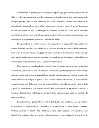 11
Neste sentido, as ponderações da biologia ou da psicologia, por exemplo, são deixadas de
lado, prevalecendo estritamente a visão econômica. A situação inversa seria mais sensata, pois
qualquer projeto, antes de ser submetido ao cálculo econômico, deveria ser submetido às
considerações que envolvem outros efeitos sobre o meio em que vivemos. A isto ele denominou
de Meta-Economia, ou seja, a orientação da Economia através de valores que a sociedade
considera importante, sendo o econômico apenas um deles, isto é, somente uma das partes do que
ele designou de julgamento fragmentário (Schumacher, 1983).
Incorporando-se a Meta-Economia e reconhecendo-se o julgamento fragmentário nos
eventos humanos haveria a necessidade de se criar não só uma nova metodologia econômica,
bem como de se rever várias concepções até então dominantes. É exatamente neste ponto que
entra a preocupação com os recursos naturais e a percepção de que a Economia conduzida sem as
considerações meta-econômicas tende a ignorar o mundo natural.
Neste sentido, a classificação dos bens sob uma nova ótica tornou-se impreterível para
Schumacher, que dividiu os bens em primários e secundários, sendo os primeiros aqueles obtidos
junto ao mundo natural, sem a necessidade de trabalho transformador por parte do homem, tais
como combustíveis energéticos puros, o solo e frutas colhidas das árvores. Já os secundários
necessitavam da ação do homem, posto que o seu trabalho é essencial à sua criação e esta se daria
a partir da transformação dos produtos classificados como primários. O petróleo refinado, a
impressão de um livro ou a oferta de um serviço tal como ingressos para o teatro são exemplos de
bens secundários.
Essa classificação genérica foi o ponto de partida para uma subdivisão, que especificava
os primários em não-renováveis e renováveis e os secundários em manufaturas e serviços.
Portanto, criavam-se limites bem demarcados para cada categoria. Na realidade, essa
classificação dos bens submeteria a apreciação econômica a considerações das demais áreas de
 