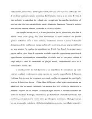 12
conhecimento, promovendo a interdisciplinariedade, visto que seria necessário conhecê-las antes
de se efetuar qualquer avaliação econômica. Paralelamente, criar-se-ia, do ponto de vista do
meio-ambiente, a necessidade de avaliação das conseqüências das decisões econômicas sob
aspectos mais criteriosos, caracterizando assim o julgamento fragmentar. Num certo sentindo,
seria sujeitar o consumo, tal como a produção, ao cálculo econômico.
Um exemplo bastante caro é o da energia nuclear. Talvez influenciado pela obra de
Rachel Carson, Silent Spring, onde eram demonstrados os efeitos maléficos dos produtos
químicos industriais sobre o meio ambieote, notadamente animais e plantas, Schumacher
destacava os efeitos maléficos da energia nuclear sobre o ambiente, no que tange especialmente
aos seus resíduos. Na condição de administrador do British Coal Board, ele advogava que a
energia nuclear estava longe de representar a solução para todos os problemas energéticos do
gênero humano, classificando de monstruosidade tal solução, uma vez que gerava resíduos de
longa duração e além de comprometer as gerações futuras, comprometeriao único lar da
humanidade: o planeta Terra.
O reconhecimento da Meta-Economia e da importância da consideração de outras
variáveis no cálculo econômico tem estado presente, por exemplo, na contribuição da Economia
Ecológica. Esta corrente de pensamento em grande medida está associada às contribuições
pioneiras de Georgescu–Roegen (1971) e Odum (1971), que avaliam o processo econômico não
apenas com base nos valores tradicionais, mas também pelo fluxo de energia. Baseando-se na
primeira e segunda leis da entropia, Georgescu-Roegen redefiniu o horizonte econômico em
termos da dissipação de energia, uma avaliação que Schumacher certamente denominaria meta
econômica, posto que envolve valores outros que não apenas econômicos. Odum, por sua vez,
tem sua preocupação centrada na eficiência energética das economias e sociedades, propondo a
 