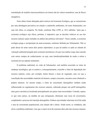13
remodelação de modelos macroeconômicos em termos não de valores monetários, mas de fluxos
energéticos.
Estas idéias foram abraçadas pelos teóricos da Economia Ecológica, que se caracterizam
por uma abordagem preventiva em relação a catástrofes ambientais, tal como Schumacher, em
suas três obras, se comporta. No fundo, conforme May (1995, p. 241) sublinha: “para que a
economia ecológica seja eficaz, portanto, é imperativo que as decisões relativas ao uso dos
recursos naturais sejam incluídas na análise das políticas relevantes”. Nesse sentido, a economia
ecológica prega a incorporação da meta-economia, conforme definida por Schumacher. Não se
pode deixar de notar outros dois pontos importantes: a) que tal análise se opõe ao método de
valoração ambiental pregado pela economia neoclássica e b) que essa análise exige uma conexão
com outros campos do conhecimento, ou seja, uma interdisciplinaridade de modo a retirar a
economia de seu suposto isolamento.
O problema ambiental, na visão de Schumacher, está também associado ao ritmo da
mudança tecnológica, que se acelera e, consequentemente, exacerba o ritmo de depredação dos
recursos naturais, como, por exemplo, fontes fósseis e áreas de vegetação, uma vez que a
conciliação das necessidades materiais do homem, sempre crescentes, encontra como obstáculo a
própria natureza. Ao mesmo tempo, o ritmo de crescimento demográfico também acaba
influenciando no esgotamento dos recursos naturais, sobretudo porque este perfil demográfico
mais grave encontra-se localizado principalmente nos países mais necessitados. Contudo, espera-
se que estes países, na medida em que enriqueçam, diminuam suas taxas de crescimento,
completando o processo de transição demográfica. Embora seja tentador relacionar nível de renda
e taxa de crescimento populacional, esta relação não é direta. Ainda assim, se verdadeira, não
alivia o problema ambiental, visto que o maior nível de consumo dará cabo dos recursos naturais,
 
