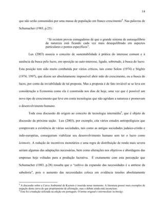 14
que não serão consumidos por uma massa de população em franco crescimento8
. Nas palavras de
Schumacher (1983, p.25) :
“Já existem provas esmagadoras de que o grande sistema de autoequilíbrio
da natureza está ficando cada vez mais desequilibrado em aspectos
particulares e pontos específicos”.
Lux (2003) associa o conceito de sustentabilidade à prática do interesse comum e à
ausência da busca pelo lucro, em oposição ao auto-interesse, ligado, sobretudo, à busca do lucro.
Esta posição tem sido muito combatida por vários críticos, tais como Solow (1974) e Stiglitz
(1974; 1997), que dizem ser absolutamente impossível abrir mão do crescimento, ou a busca do
lucro, por conta da inviabilidade de tal proposta. Mas a proposta é de fato inviável se se leva em
consideração a Economia como ela é construída nos dias de hoje, uma vez que é possível um
novo tipo de crescimento que leve em conta tecnologias que não agridam a natureza e promovam
o desenvolvimento humano.
Toda essa discussão dá origem ao conceito de tecnologia intermédia9
, que é objeto de
discussão da próxima seção. Lux (2003), por exemplo, cita vários estudos antropológicos que
comprovam a existência de várias sociedades, tais como as antigas sociedades judaico-cristãs e
indo-européias, conseguiram viabilizar seu desenvolvimento humano sem ter o lucro como
leitmotiv. A redução de incentivos monetários e uma regra de distribuição de renda mais severa
seriam algumas das adaptações necessárias, bem como alterações nos objetivos e abordagens das
empresas hoje voltadas para a produção lucrativa. É exatamente com esta percepção que
Schumacher (1983, p.28) ressalta que o “cultivo da expansão das necessidades é a antítese da
sabedoria”, pois o aumento das necessidades coloca em evidência tensões absolutamente
8
A discussão sobre a Curva Ambiental de Kuznets é inserida nesse momento. A literatura possui mais exemplos de
negação desta curva do que propriamente de afirmação, mas o debate ainda está inconcluso.
9
Esta foi a tradução utilizada na edição em português. O termo original é intermediate technolgy.
 