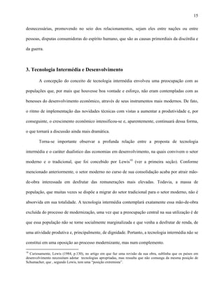 15
desnecessárias, promovendo no seio dos relacionamentos, sejam eles entre nações ou entre
pessoas, disputas consumidoras do espírito humano, que são as causas primordiais da discórdia e
da guerra.
3. Tecnologia Intermédia e Desenvolvimento
A concepção do conceito de tecnologia intermédia envolveu uma preocupação com as
populações que, por mais que houvesse boa vontade e esforço, não eram contempladas com as
benesses do desenvolvimento econômico, através de seus instrumentos mais modernos. De fato,
o ritmo de implementação das novidades técnicas com vistas a aumentar a produtividade e, por
conseguinte, o crescimento econômico intensificou-se e, aparentemente, continuará dessa forma,
o que tornará a discussão ainda mais dramática.
Torna-se importante observar a profunda relação entre a proposta de tecnologia
intermédia e o caráter dualístico das economias em desenvolvimento, na quais convivem o setor
moderno e o tradicional, que foi concebido por Lewis10
(ver a primeira seção). Conforme
mencionado anteriormente, o setor moderno no curso de sua consolidação acaba por atrair mão-
de-obra interessada em desfrutar das remunerações mais elevadas. Todavia, a massa de
população, que muitas vezes se dispõe a migrar do setor tradicional para o setor moderno, não é
absorvida em sua totalidade. A tecnologia intermédia contemplará exatamente essa mão-de-obra
excluída do processo de modernização, uma vez que a preocupação central na sua utilização é de
que essa população não se torne socialmente marginalizada e que venha a desfrutar de renda, de
uma atividade produtiva e, principalmente, de dignidade. Portanto, a tecnologia intermédia não se
constitui em uma oposição ao processo modernizante, mas num complemento.
10
Curiosamente, Lewis (1984, p.130), no artigo em que faz uma revisão da sua obra, sublinha que os países em
desenvolvimento necessitam adotar tecnologias apropriadas, mas ressalta que não comunga da mesma posição de
Schumacher, que , segundo Lewis, tem uma “posição extremista”.
 